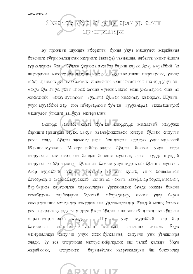 www.arxiv.uz Якка тартибда ва тушунарли ургатиш прин ц иплари Бу прин ц ип шундан иборатки, бунда ўқув машғулот жараёнида боксчига тўғри келадиган нагрузга (вазифа) танлашда, албатта унинг ёшига гурухларига, ўзаро бўлган фарқига эьтибор бериш керак. Агар мураббий ўз шогирдини мехнат фаолият шароитини, ўқиш ва яшаш шароитини, унинг тайёргарчилик ва психологик савиясини яхши билсагина шогирд учун энг мақул бўлган услубни танлаб олиши мумкин. Бокс машғулотларига ёши ва жисмоний тайёргарчилиги турлича бўлган инсонлар қизиқади. Шунинг учун мураббий хар хил тайёргарлиги бўлган гурухларда тақалаштириб машғулот ўтишга ва ўқув материални алохида танлаб, керак бўлган миқдорда жисмоний нагрузка беришга эришиши керак. Спорт квалификасияси юқори бўлган спортчи учун содда бўлган элемент, янги бошланган спортчи учун мураккаб бўлиши мумкин. Махсус тайёргарлиги бўлган боксчи учун катта нагрузкага хам осонгина бардош бериши мумкин, лекин худди шундай нагрузка тайёргарлиги бўлмаган боксчи учун мураккаб бўлиши мумкин. Агар мураббий юқори натижалар кетидан қувиб, янги бошлаяпган боксерларга атайлаб мураккаб техник ва тактик вазифалар берса, масалан, бир-бирига қаратилган харакатларни ўрганишлик бунда иккала боксчи хамкўпгина зарбаларни ўтказиб юборадилар, чунки улар барча химояланиши воситалар комплексини ўрганмаганлар. Бундай машқ боксчи учун оғирлик қилади ва ундаги ўзига бўлган ишончни сўндиради ва кўпгина жарохатларга олиб келади. Шунинг учун мураббий, хар бир боксчининг имкониятига яраша машқлар танлаши лозим. Ўқув материаллари спортчи учун осон бўлсагина, спортчи уни ўзлаштира олади. Бу эса спортчида махсус айёргарлик иш талаб қилади. Ўқув жараёнини, спортчига берилаётган нагрузкаларни ёш боксчилар 