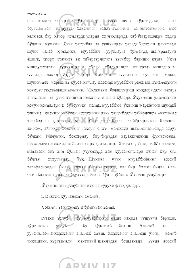 www.arxiv.uz организмига тасирини ўрганганда натижа шуни кўрсатдики, агар берилаяпган нагрузка боксчини тайёргарлигига ва имкониятига мос келмаса, бир қатор холларда уларда соғлиқларида саб ўзгаришлари содир бўлиши мумкин. Якка тартибда ва тушунарли тарзда ўргатиш принсипи шуни талаб қиладики, мураббий гурухларга бўлганда, шогирдларни ёшига, спорт стажига ва тайёргарлигига эьтибор бериши керак. Ўқув машғулотлари гурухларини тўғри тўлдиришга контроль машқлар ва тестлар алохида ёрдам беради. Контроль тестларга суянган холда, шунингдек норматив кўрсаткичлар асосида мураббий режа материалларини конкрет тақсимлаши мумкин. Юкламани ўзлаштириш миқдоридаги чегара аниқлаши ва уига эришиш имкониятига эга бўлади. Ўқув-машғулотларини қонун-қоидаларига бўйсунган холда, мураббий ўқитиш жараёнини шундай ташкил қилиши керакки, спортчини якка тартибдаги тайёрлашга максимал эьтиборини қаратиши керак. Якка тартибдаги тайёргарликни билишга эхтиёж, айниқса боксчини юқори спорт малакаси шаклланаётганда зарур бўлади. Малумки, боксерлар бир-биридан харакатланиш функсионал, психологик жихатлари билан фарқ қиладилар. Хаттоки, ёши, тайёргарлиги, малакаси бир хил бўлган гурухларда хам кўрсаткичлари айнан бир хил бўлган спортчилар йўқ. Шунинг учун мураббийнинг асосий вазифаларидан бири, иложи борича тезроқ хар бир боксер билан якка тартибда машғулот ва ўқув жараёнини йўлга қўйиш. Ўқитиш услублари. Ўқитишнинг услубини иккита гурухи фарқ қилади. 1. Оғзаки, кўргазмали, амалий. 2. Яхлит ва қисмларга бўлинган ъолда. Оғзаки услуб - бу мураббийни машқ хақида тушунча бериши, кўргазмали услуб - бу кўрсатиб бериш. Амалий эса - ўрганилаётганхаракатни эгаллаб олиш. Харакатни эгаллаш унинг келиб чиқишини, кўргазмали - мантиқий шаклидан бошланади. Бунда асосий 