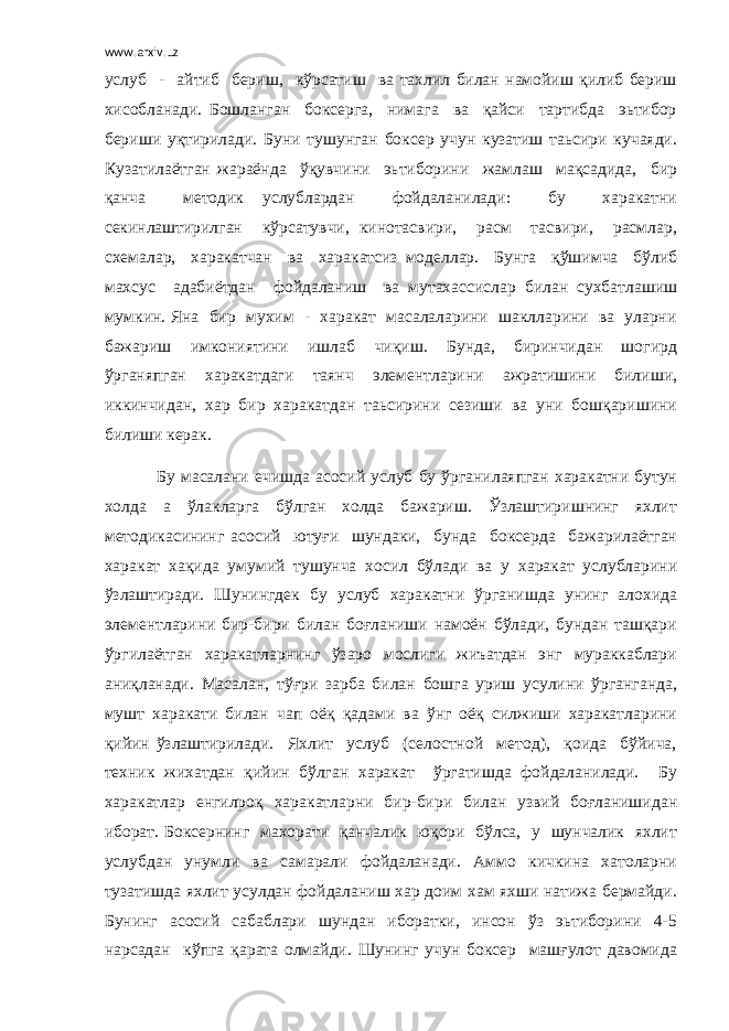 www.arxiv.uz услуб - айтиб бериш, кўрсатиш ва тахлил билан намойиш қилиб бериш хисобланади. Бошланган боксерга, нимага ва қайси тартибда эьтибор бериши уқтирилади. Буни тушунган боксер учун кузатиш таьсири кучаяди. Кузатилаётган жараёнда ўқувчини эьтиборини жамлаш мақсадида, бир қанча методик услублардан фойдаланилади: бу харакатни секинлаштирилган кўрсатувчи, кинотасвири, расм тасвири, расмлар, схемалар, харакатчан ва харакатсиз моделлар. Бунга қўшимча бўлиб махсус адабиётдан фойдаланиш ва мутахассислар билан сухбатлашиш мумкин. Яна бир мухим - харакат масалаларини шаклларини ва уларни бажариш имкониятини ишлаб чиқиш. Бунда, биринчидан шогирд ўрганяпган харакатдаги таянч элементларини ажратишини билиши, иккинчидан, хар бир харакатдан таьсирини сезиши ва уни бошқаришини билиши керак. Бу масалани ечишда асосий услуб бу ўрганилаяпган харакатни бутун холда а ўлакларга бўлган холда бажариш. Ўзлаштиришнинг яхлит методикасининг асосий ютуғи шундаки, бунда боксерда бажарилаётган харакат хақида умумий тушунча хосил бўлади ва у харакат услубларини ўзлаштиради. Шунингдек бу услуб харакатни ўрганишда унинг алохида элементларини бир-бири билан боғланиши намоён бўлади, бундан ташқари ўргилаётган харакатларнинг ўзаро мослиги жиъатдан энг мураккаблари аниқланади. Масалан, тўғри зарба билан бошга уриш усулини ўрганганда, мушт харакати билан чап оёқ қадами ва ўнг оёқ силжиши харакатларини қийин ўзлаштирилади. Яхлит услуб (селостной метод), қоида бўйича, техник жихатдан қийин бўлган харакат ўргатишда фойдаланилади. Бу харакатлар енгилроқ харакатларни бир-бири билан узвий боғланишидан иборат. Боксернинг махорати қанчалик юқори бўлса, у шунчалик яхлит услубдан унумли ва самарали фойдаланади. Аммо кичкина хатоларни тузатишда яхлит усулдан фойдаланиш хар доим хам яхши натижа бермайди. Бунинг асосий сабаблари шундан иборатки, инсон ўз эьтиборини 4-5 нарсадан кўпга қарата олмайди. Шунинг учун боксер машғулот давомида 