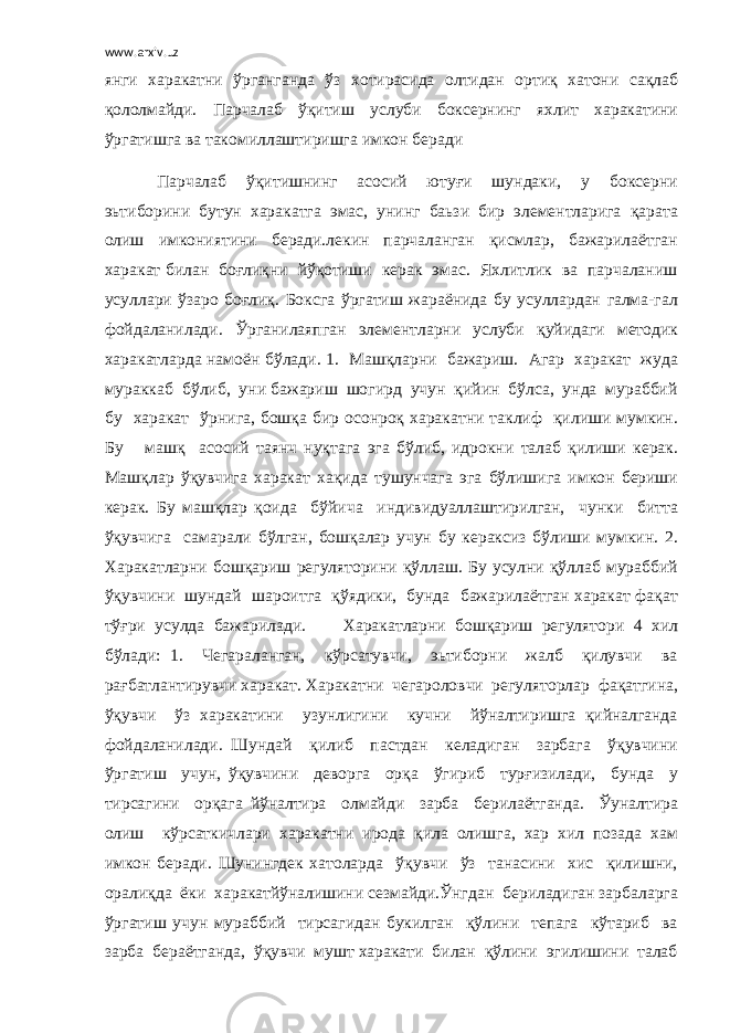 www.arxiv.uz янги харакатни ўрганганда ўз хотирасида олтидан ортиқ хатони сақлаб қололмайди. Парчалаб ўқитиш услуби боксернинг яхлит харакатини ўргатишга ва такомиллаштиришга имкон беради Парчалаб ўқитишнинг асосий ютуғи шундаки, у боксерни эьтиборини бутун харакатга эмас, унинг баьзи бир элементларига қарата олиш имкониятини беради.лекин парчаланган қисмлар, бажарилаётган харакат билан боғлиқни йўқотиши керак эмас. Яхлитлик ва парчаланиш усуллари ўзаро боғлиқ. Боксга ўргатиш жараёнида бу усуллардан галма-гал фойдаланилади. Ўрганилаяпган элементларни услуби қуйидаги методик харакатларда намоён бўлади. 1. Машқларни бажариш. Агар харакат жуда мураккаб бўлиб, уни бажариш шогирд учун қийин бўлса, унда мураббий бу харакат ўрнига, бошқа бир осонроқ харакатни таклиф қилиши мумкин. Бу машқ асосий таянч нуқтага эга бўлиб, идрокни талаб қилиши керак. Машқлар ўқувчига харакат хақида тушунчага эга бўлишига имкон бериши керак. Бу машқлар қоида бўйича индивидуаллаштирилган, чунки битта ўқувчига самарали бўлган, бошқалар учун бу кераксиз бўлиши мумкин. 2. Харакатларни бошқариш регуляторини қўллаш. Бу усулни қўллаб мураббий ўқувчини шундай шароитга қўядики, бунда бажарилаётган харакат фақат тўғри усулда бажарилади. Харакатларни бошқариш регулятори 4 хил бўлади: 1. Чегараланган, кўрсатувчи, эьтиборни жалб қилувчи ва рағбатлантирувчи харакат. Харакатни чегароловчи регуляторлар фақатгина, ўқувчи ўз харакатини узунлигини кучни йўналтиришга қийналганда фойдаланилади. Шундай қилиб пастдан келадиган зарбага ўқувчини ўргатиш учун, ўқувчини деворга орқа ўгириб турғизилади, бунда у тирсагини орқага йўналтира олмайди зарба берилаётганда. Ўуналтира олиш кўрсаткичлари харакатни ирода қила олишга, хар хил позада хам имкон беради. Шунингдек хатоларда ўқувчи ўз танасини хис қилишни, оралиқда ёки харакатйўналишини сезмайди.Ўнгдан бериладиган зарбаларга ўргатиш учун мураббий тирсагидан букилган қўлини тепага кўтариб ва зарба бераётганда, ўқувчи мушт харакати билан қўлини эгилишини талаб 