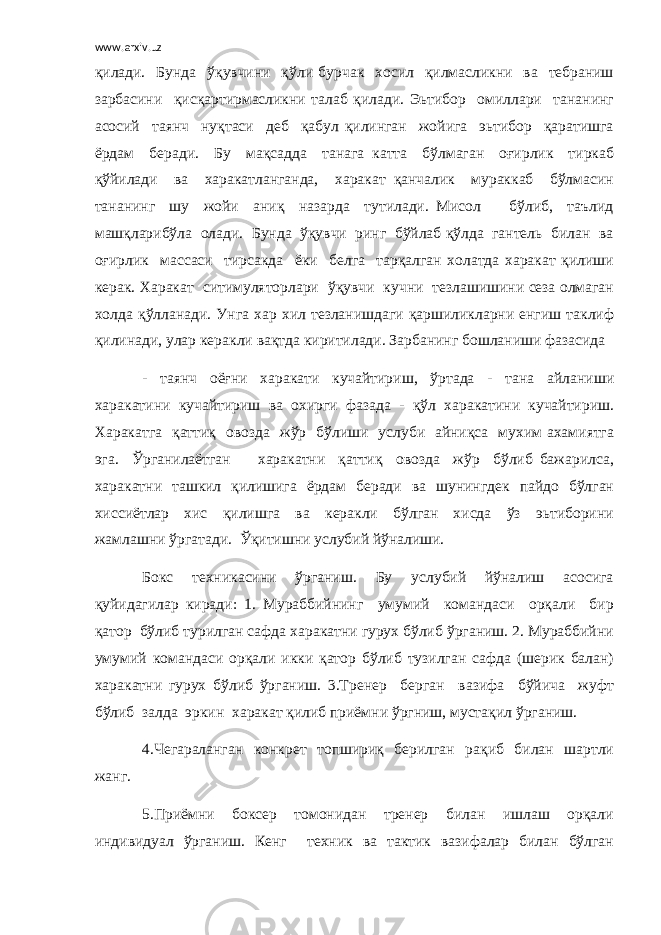 www.arxiv.uz қилади. Бунда ўқувчини қўли бурчак хосил қилмасликни ва тебраниш зарбасини қисқартирмасликни талаб қилади. Эьтибор омиллари тананинг асосий таянч нуқтаси деб қабул қилинган жойига эьтибор қаратишга ёрдам беради. Бу мақсадда танага катта бўлмаган оғирлик тиркаб қўйилади ва харакатланганда, харакат қанчалик мураккаб бўлмасин тананинг шу жойи аниқ назарда тутилади. Мисол бўлиб, таълид машқларибўла олади. Бунда ўқувчи ринг бўйлаб қўлда гантель билан ва оғирлик массаси тирсакда ёки белга тарқалган холатда харакат қилиши керак. Харакат ситимуляторлари ўқувчи кучни тезлашишини сеза олмаган холда қўлланади. Унга хар хил тезланишдаги қаршиликларни енгиш таклиф қилинади, улар керакли вақтда киритилади. Зарбанинг бошланиши фазасида - таянч оёғни харакати кучайтириш, ўртада - тана айланиши харакатини кучайтириш ва охирги фазада - қўл харакатини кучайтириш. Харакатга қаттиқ овозда жўр бўлиши услуби айниқса мухим ахамиятга эга. Ўрганилаётган харакатни қаттиқ овозда жўр бўлиб бажарилса, харакатни ташкил қилишига ёрдам беради ва шунингдек пайдо бўлган хиссиётлар хис қилишга ва керакли бўлган хисда ўз эьтиборини жамлашни ўргатади. Ўқитишни услубий йўналиши. Бокс техникасини ўрганиш. Бу услубий йўналиш асосига қуйидагилар киради: 1. Мураббийнинг умумий командаси орқали бир қатор бўлиб турилган сафда харакатни гурух бўлиб ўрганиш. 2. Мураббийни умумий командаси орқали икки қатор бўлиб тузилган сафда (шерик балан) харакатни гурух бўлиб ўрганиш. 3.Тренер берган вазифа бўйича жуфт бўлиб залда эркин харакат қилиб приёмни ўргниш, мустақил ўрганиш. 4.Чегараланган конкрет топшириқ берилган рақиб билан шартли жанг. 5.Приёмни боксер томонидан тренер билан ишлаш орқали индивидуал ўрганиш. Кенг техник ва тактик вазифалар билан бўлган 