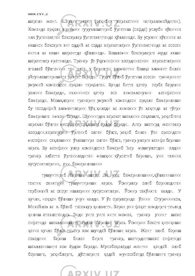 www.arxiv.uz шартли жанг. 6.Эркин жанг (рақибни харакатини чегараламайдиган). Команда орқали приёмни гурухлаштириб ўргатиш (сафда) услуби кўпинча илк ўрганаяпган боксерлар ўргатаяптганда қўлланади. Бу усулни кўпинча ва яхшиси боксерга энг оддий ва содда харакатларни ўрганаяпганда ва асосан енгил ва яхши шароитда қўлланади. Бошловчи боксерларга жуда яхши шароитлар яратилади. Тренер ўз ўқувчисини координасион харакатларини эгаллаб бўлганини тан олса, у берилган элементни бошқа элемент билан уйғунлаштиришига рухсат беради. Гурух бўлиб ўргатиш асосан тренернинг умумий командаси орқали тарқалган. Бунда битта қатор зарба берувчи ролини бажаради, иккинчиси қатор эса химояланувчи вазифасини бажаради. Машқларни тренерни умумий командаси орқали бажарилиши бу тасодифий элементларни йўқ қилади ва химояни ўз вақтида ва тўғри бажаришга имкон беради. Шунингдек харакат шаклини сақлашга, рақибгача керакли бўлган масофани сақлашга ёрдам беради. Агар шогирд жанговар коордии.характерни ўрганиб олган бўлса, рақиб билан ўзи орасидаги масофани сақлашини ўзлаштира олган бўлса, тренер уларга вазифа бериши керак. Бу вазифани улар командасиз бажариб Ъар машғулотдан олдин тренер албатта ўрганиладиган машқни кўрсатиб бериши, уни техник хусусиятларини, уни бажарилишини тушунтириб бериши шарт. Ва уни бажарилишини,қўлланишини тактик охиятини тушунтириши керак. Ўсмирлар олиб бориладиган тарбиявий ва спорт ишларини хусусиятлари. Ўсмир секўияга келди. У кучли, чаққон бўлиши учун келди. У ўз орзуларида ўзини Огуречников, Михайлов ва х. бўлиб тасаввур қилаяпти. Борки уни фақат кимдирга таълид қилиш етаклагандир. Энди унга унга янги жамоа, тренер унинг шахс сифатида шаклланишига ёрдам бериши керак. Ўсмирни боксга қизиқиши қанча кучли бўлса таьсир хам шундай бўлиши керак. Жанг олиб бориш саводини бериш билан бирга тренер, шогирдигашахс сифатида шаклланишига хам ёрдам беради. Мусобақаларда жангни қандай олиб боришга, рақибларга, дўстларига қадай муносабатда бўлишига тренер 