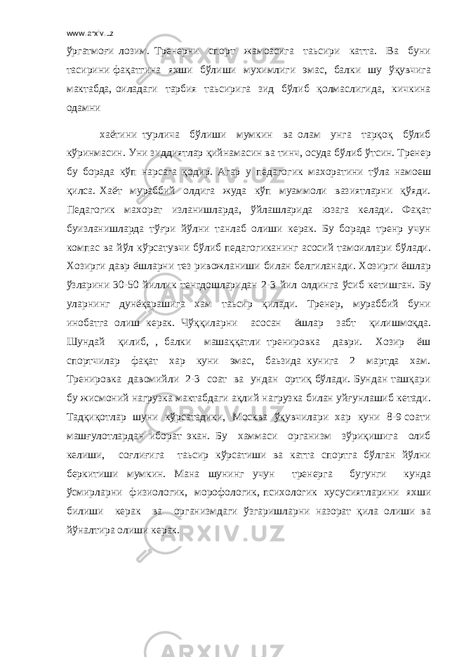 www.arxiv.uz ўргатмоғи лозим. Тренерни спорт жамоасига таьсири катта. Ва буни тасирини фақатгина яхши бўлиши мухимлиги эмас, балки шу ўқувчига мактабда, оиладаги тарбия таьсирига зид бўлиб қолмаслигида, кичкина одамни хаётини турлича бўлиши мумкин ва олам унга тарқоқ бўлиб кўринмасин. Уни зиддиятлар қийнамасин ва тинч, осуда бўлиб ўтсин. Тренер бу борада кўп нарсага қодир. Агар у педагогик махоратини тўла намоеш қилса. Хаёт мураббий олдига жуда кўп муаммоли вазиятларни қўяди. Педагогик махорат изланишларда, ўйлашларида юзага келади. Фақат буизланишларда тўғри йўлни танлаб олиши керак. Бу борада тренр учун компас ва йўл кўрсатувчи бўлиб педагогиканинг асосий тамоиллари бўлади. Хозирги давр ёшларни тез ривожланиши билан белгиланади. Хозирги ёшлар ўзларини 30-50 йиллик тенгдошларидан 2-3 йил олдинга ўсиб кетишган. Бу уларнинг дунёқарашига хам таьсир қилади. Тренер, мураббий буни инобатга олиш керак. Чўққиларни асосан ёшлар забт қилишмоқда. Шундай қилиб, , балки машаққатли тренировка даври. Хозир ёш спортчилар фақат хар куни эмас, баьзида кунига 2 мартда хам. Тренировка давомийли 2-3 соат ва ундан ортиқ бўлади. Бундан ташқари бу жисмоний нагрузка мактабдаги ақлий нагрузка билан уйғунлашиб кетади. Тадқиқотлар шуни кўрсатадики, Москва ўқувчилари хар куни 8-9 соати машғулотлардан иборат экан. Бу хаммаси организм зўриқишига олиб келиши, соғлиғига таьсир кўрсатиши ва катта спортга бўлган йўлни беркитиши мумкин. Мана шунинг учун тренерга бугунги кунда ўсмирларни физиологик, морофологик, психологик хусусиятларини яхши билиши керак ва организмдаги ўзгаришларни назорат қила олиши ва йўналтира олиши керак. 