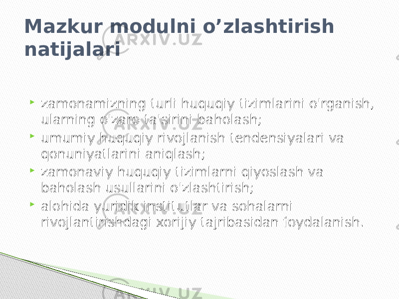 Mazkur modulni o’zlashtirish natijalari  zamonamizning turli huquqiy tizimlarini o&#39;rganish, ularning o&#39;zaro ta&#39;sirini baholash;  umumiy huquqiy rivojlanish tendensiyalari va qonuniyatlarini aniqlash;  zamonaviy huquqiy tizimlarni qiyoslash va baholash usullarini o&#39;zlashtirish;  alohida yuridik institutlar va sohalarni rivojlantirishdagi xorijiy tajribasidan foydalanish. 