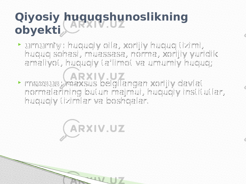 Qiyosiy huquqshunoslikning obyekti  umumiy: huquqiy oila, xorijiy huquq tizimi, huquq sohasi, muassasa, norma, xorijiy yuridik amaliyot, huquqiy ta’limot va umumiy huquq;  maxsus: maxsus belgilangan xorijiy davlat normalarining butun majmui, huquqiy institutlar, huquqiy tizimlar va boshqalar. 