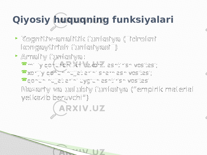 Qiyosiy huquqning funksiyalari  Kognitiv-analitik funksiya (&#34;idrokni kengaytirish funksiyasi&#34;)  Amaliy funksiya:  milliy qonunchilikni takomillashtirish vositasi;  xorijiy qonun hujjatlarini sharhlash vositasi;  qonun hujjatlarini uyg’unlashtirish vositasi Nazariy va uslubiy funksiya (“empirik material yetkazib beruvchi”) 