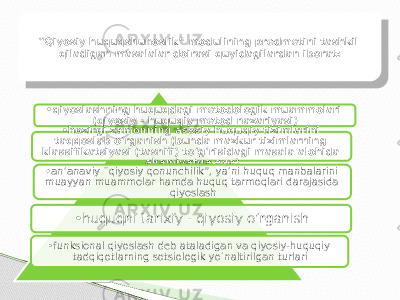 • qiyoslashning huquqdagi metodologik muammolari (qiyosiy - huquqiy metod nazariyasi) • hozirgi zamonning asosiy huquqiy tizimlarini taqqoslab o‘rganish (bunda mazkur tizimlarning klassifikatsiyasi (tasnifi) to‘g‘risidagi masala alohida ahamiyatga ega) • anʼanaviy “qiyosiy qonunchilik”, yaʼni huquq manbalarini muayyan muammolar hamda huquq tarmoqlari darajasida qiyoslash • huquqni tarixiy - qiyosiy o‘rganish • funksional qiyoslash deb ataladigan va qiyosiy-huquqiy tadqiqotlarning sotsiologik yo‘naltirilgan turlari“ Qiyosiy huquqshunoslik” modulining predmetini tashkil qiladigan masalalar doirasi quyidagilardan iborat: 16 19 1B 