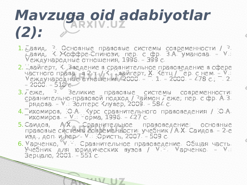 Mavzuga oid adabiyotlar (2): 1. Давид, Р. Основные правовые системы современности / Р. Давид, К. Жоффре-Спинози; пер. с фр. В.А.Туманова. – М.: Международные отношения, 1996. – 399 с. 2. Цвайгерт, К. Введение в сравнительное правоведение в сфере частного права: в 2 т. / К. Цвайгерт, Х. Кётц / Пер. с нем. – М.: Международные отношения, 2000. – Т. 1. – 2000. – 478 с.; Т. 2. – 2000. – 510 с. 3. Леже, Р. Великие правовые системы современности: сравнительно-правовой подход / Раймон Леже; пер. с фр. А.В. Грядова. – М.: Волтерс Клувер, 2009. – 584 с. 4. Тихомиров, Ю.А. Курс сравнительного правоведения / Ю.А. Тихомиров. – М.: Норма, 1996. – 427 с. 5. Саидов, А.Х. Сравнительное правоведение: основные правовые системы современности: учебник / А.Х. Саидов. – 2-е изд., доп. и пер. - М.: Юристъ, 2007. – 509 с. 6. Марченко, М.Н. Сравнительное правоведение. Общая часть. Учебник для юридических вузов / М.Н. Марченко. – М.: Зерцало, 2001. – 551 с. 