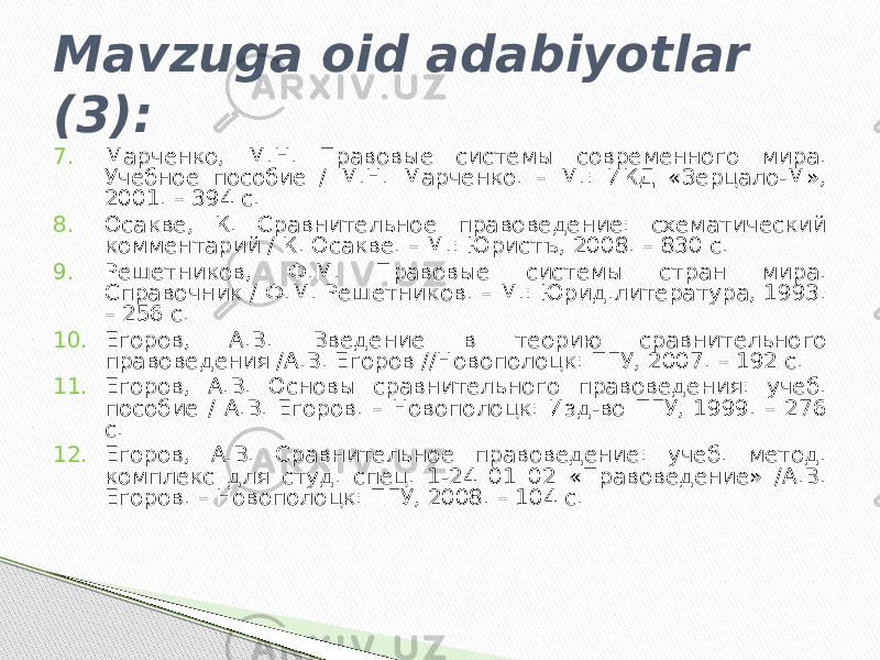 Mavzuga oid adabiyotlar (3): 7. Марченко, М.Н. Правовые системы современного мира. Учебное пособие / М.Н. Марченко. – М.: ИКД «Зерцало-М», 2001. – 394 с. 8. Осакве, К. Сравнительное правоведение: схематический комментарий / К. Осакве. – М.: Юристъ, 2008. – 830 с. 9. Решетников, Ф.М. Правовые системы стран мира. Справочник / Ф.М. Решетников. – М.: Юрид.литература, 1993. – 256 с. 10. Егоров, А.В. Введение в теорию сравнительного правоведения /А.В. Егоров //Новополоцк: ПГУ, 2007. – 192 с. 11. Егоров, А.В. Основы сравнительного правоведения: учеб. пособие / А.В. Егоров. – Новополоцк: Изд-во ПГУ, 1999. – 276 с. 12. Егоров, А.В. Сравнительное правоведение: учеб. метод. комплекс для студ. спец. 1-24 01 02 «Правоведение» /А.В. Егоров. – Новополоцк: ПГУ, 2008. – 104 с. 