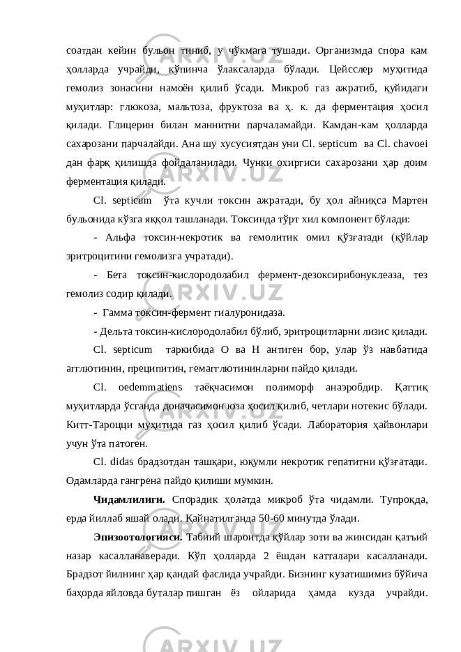 соатдан кейин бульон тиниб, у чўкмага тушади. Организмда спора кам ҳолларда учрайди, кўпинча ўлаксаларда бўлади. Цейсслер муҳитида гемолиз зонасини намоён қилиб ўсади. Микроб газ ажратиб, қуйидаги муҳитлар: глюкоза, мальтоза, фруктоза ва ҳ. к. да ферментация ҳосил қилади. Глицерин билан маннитни парчаламайди. Камдан-кам ҳолларда сахарозани парчалайди. Ана шу хусусиятдан уни Сl. septicum ва Сl. chavoei дан фарқ қилишда фойдаланилади. Чунки охиргиси сахарозани ҳар доим ферментация қилади. Сl. septicum ўта кучли токсин ажратади, бу ҳол айниқса Мартен бульонида кўзга яққол ташланади. Токсинда тўрт хил компонент бўлади: - Альфа токсин-некротик ва гемолитик омил қўзғатади (қўйлар эритроцитини гемолизга учратади). - Бета токсин-кислородолабил фермент-дезоксирибонуклеаза, тез гемолиз содир қилади. - Гамма токсин-фермент гиалуронидаза. - Дельта токсин-кислородолабил бўлиб, эритроцитларни лизис қилади. Сl. septicum таркибида О ва Н антиген бор, улар ўз навбатида агглютинин, преципитин, гемагглютининларни пайдо қилади. Сl. oedemmatiens таёқчасимон полиморф анаэробдир. Қаттиқ муҳитларда ўсганда доначасимон юза ҳосил қилиб, четлари нотекис бўлади. Китт-Тароцци муҳитида газ ҳосил қилиб ўсади. Лаборатория ҳайвонлари учун ўта патоген. Cl. didas брадзотдан ташқари, юқумли некротик гепатитни қўзғатади. Одамларда гангрена пайдо қилиши мумкин. Чидамлилиги. Спорадик ҳолатда микроб ўта чидамли. Тупроқда, ерда йиллаб яшай олади. Қайнатилганда 50-60 минутда ўлади. Эпизоотологияси. Табиий шароитда қўйлар зоти ва жинсидан қатъий назар касалланаверади. Кўп ҳолларда 2 ёшдан катталари касалланади. Брадзот йилнинг ҳар қандай фаслида учрайди. Бизнинг кузатишимиз бўйича баҳорда яйловда буталар пишган ёз ойларида ҳамда кузда учрайди. 