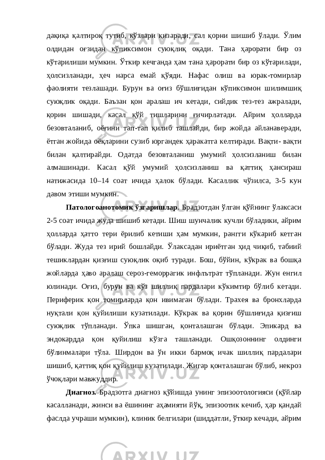 дақиқа қалтироқ тутиб, кўзлари қизаради, сал қорни шишиб ўлади. Ўлим олдидан оғзидан кўпиксимон суюқлиқ оқади. Тана ҳарорати бир оз кўтарилиши мумкин. Ўткир кечганда ҳам тана ҳарорати бир оз кўтарилади, ҳолсизланади, ҳеч нарса емай қўяди. Нафас олиш ва юрак-томирлар фаолияти тезлашади. Бурун ва оғиз бўшлиғидан кўпиксимон шилимшиқ суюқлик оқади. Баъзан қон аралаш ич кетади, сийдик тез-тез ажралади, қорин шишади, касал қўй тишларини ғичирлатади. Айрим ҳолларда безовталаниб, оёғини тап-тап қилиб ташлайди, бир жойда айланаверади, ётган жойида оёқларини сузиб юргандек ҳаракатга келтиради. Вақти- вақти билан қалтирайди. Одатда безовталаниш умумий ҳолсизланиш билан алмашинади. Касал қўй умумий ҳолсизланиш ва қаттиқ ҳансираш натижасида 10–14 соат ичида ҳалок бўлади. Касаллик чўзилса, 3-5 кун давом этиши мумкин. Патологоанотомик ўзгаришлар . Брадзотдан ўлган қўйнинг ўлаксаси 2-5 соат ичида жуда шишиб кетади. Шиш шунчалик кучли бўладики, айрим ҳолларда ҳатто тери ёрилиб кетиши ҳам мумкин, рангги кўкариб кетган бўлади. Жуда тез ирий бошлайди. Ўлаксадан ириётган ҳид чиқиб, табиий тешиклардан қизғиш суюқлик оқиб туради. Бош, бўйин, кўкрак ва бошқа жойларда ҳаво аралаш сероз-геморрагик инфлътрат тўпланади. Жун енгил юлинади. Оғиз, бурун ва кўз шиллиқ пардалари кўкимтир бўлиб кетади. Периферик қон томирларда қон ивимаган бўлади. Трахея ва бронхларда нуқтали қон қуйилиши кузатилади. Кўкрак ва қорин бўшлиғида қизғиш суюқлик тўпланади. Ўпка шишган, қонталашган бўлади. Эпикард ва эндокардда қон қуйилиш кўзга ташланади. Ошқозоннинг олдинги бўлинмалари тўла. Ширдон ва ўн икки бармоқ ичак шиллиқ пардалари шишиб, қаттиқ қон қуйилиш кузатилади. Жигар қонталашган бўлиб, некроз ўчоқлари мавжуддир. Диагноз. Брадзотга диагноз қўйишда унинг эпизоотологияси (қўйлар касалланади, жинси ва ёшининг аҳамияти йўқ, эпизоотик кечиб, ҳар қандай фаслда учраши мумкин), клиник белгилари (шиддатли, ўткир кечади, айрим 