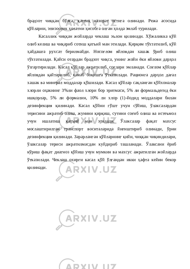 брадзот чиққан бўлса, қаттиқ назорат остига олинади. Режа асосида қўйларни, эпизоотик ҳолатни ҳисобга олган ҳолда эмлаб турилади. Касаллик чиққан жойларда чеклаш эълон қилинади. Хўжаликка қўй олиб келиш ва чиқариб сотиш қатъий ман этилади. Қирқим тўхтатилиб, қўй ҳайдашга рухсат берилмайди. Носоғлом яйловдан хашак ўриб олиш тўхтатилади. Қайси отардан брадзот чиқса, унинг жойи ёки яйлови дарҳол ўзгартирилади. Касал қўйлар ажратилиб, соғлари эмланади. Соғлом қўйлар яйловдан қайтарилиб, қамаб боқишга ўтказилади. Рационга дарҳол дағал хашак ва минерал моддалар қўшилади. Касал қўйлар сақланган қўйхоналар хлорли оҳакнинг 3%ли фаол хлори бор эритмаси, 5% ли формальдегид ёки ишқорлар, 5% ли формалин, 10% ли хлор (1)-йодид моддалари билан дезинфекция қилинади. Касал қўйни гўшт учун сўйиш, ўлаксалардан терисини ажратиб олиш, жунини қирқиш, сутини соғиб олиш ва истеъмол учун ишлатиш қатъий ман этилади. Ўлаксалар фақат махсус мослаштирилган транспорт воситаларида йиғиштириб олинади, ўрни дезинфекция қилинади. Зарарланган қўйларнинг қийи, чиққан чиқиндилари, ўлаксалар териси ажратилмасдан куйдириб ташланади. Ўлаксани ёриб кўриш фақат диагноз қўйиш учун мумкин ва махсус ажратилган жойларда ўтказилади. Чеклаш охирги касал қўй ўлгандан икки ҳафта кейин бекор қилинади. 