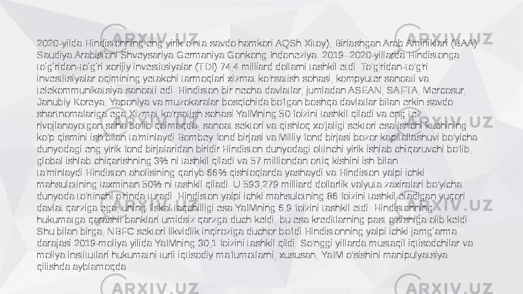 2020-yilda Hindistonning eng yirik oʻnta savdo hamkori AQSh Xitoy), Birlashgan Arab Amirliklari (BAA) Saudiya Arabistoni Shveysariya Germaniya Gonkong Indoneziya .2019–2020-yillarda Hindistonga toʻgʻridan-toʻgʻri xorijiy investitsiyalar (TDI) 74,4 milliard dollarni tashkil etdi. To&#39;g&#39;ridan-to&#39;g&#39;ri investitsiyalar oqimining yetakchi tarmoqlari xizmat ko&#39;rsatish sohasi, kompyuter sanoati va telekommunikatsiya sanoati edi. Hindiston bir necha davlatlar, jumladan ASEAN, SAFTA, Mercosur, Janubiy Koreya, Yaponiya va muzokaralar bosqichida bo&#39;lgan boshqa davlatlar bilan erkin savdo shartnomalariga ega.Xizmat ko&#39;rsatish sohasi YaIMning 50 foizini tashkil qiladi va eng tez rivojlanayotgan soha bo&#39;lib qolmoqda, sanoat sektori va qishloq xo&#39;jaligi sektori esa ishchi kuchining ko&#39;p qismini ish bilan ta&#39;minlaydi.Bombey fond birjasi va Milliy fond birjasi bozor kapitallashuvi bo&#39;yicha dunyodagi eng yirik fond birjalaridan biridir.Hindiston dunyodagi oltinchi yirik ishlab chiqaruvchi bo&#39;lib, global ishlab chiqarishning 3% ni tashkil qiladi va 57 milliondan ortiq kishini ish bilan ta&#39;minlaydi.Hindiston aholisining qariyb 66% qishloqlarda yashaydi va Hindiston yalpi ichki mahsulotining taxminan 50% ni tashkil qiladi. U 593,279 milliard dollarlik valyuta zaxiralari bo&#39;yicha dunyoda to&#39;rtinchi o&#39;rinda turadi. Hindiston yalpi ichki mahsulotning 86 foizini tashkil etadigan yuqori davlat qarziga ega, uning fiskal taqchilligi esa YaIMning 6,9 foizini tashkil etdi. Hindistonning hukumatga qarashli banklari umidsiz qarzga duch keldi, bu esa kreditlarning past o&#39;sishiga olib keldi. Shu bilan birga, NBFC sektori likvidlik inqiroziga duchor bo&#39;ldi.Hindistonning yalpi ichki jamgʻarma darajasi 2019-moliya yilida YaIMning 30,1 foizini tashkil qildi. So&#39;nggi yillarda mustaqil iqtisodchilar va moliya institutlari hukumatni turli iqtisodiy ma&#39;lumotlarni, xususan, YaIM o&#39;sishini manipulyatsiya qilishda ayblamoqda 