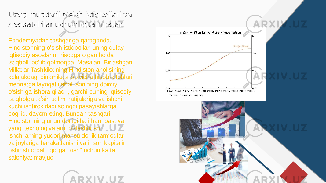 Uzoq muddatli o&#39;sish istiqbollari va siyosatchilar uchun muammolar Pandemiyadan tashqariga qaraganda, Hindistonning o&#39;sish istiqbollari uning qulay iqtisodiy asoslarini hisobga olgan holda istiqbolli bo&#39;lib qolmoqda. Masalan, Birlashgan Millatlar Tashkilotining Hindiston aholisining kelajakdagi dinamikasi boʻyicha hisob-kitoblari mehnatga layoqatli aholi sonining doimiy oʻsishiga ishora qiladi , garchi buning iqtisodiy istiqbolga taʼsiri taʼlim natijalariga va ishchi kuchi ishtirokidagi soʻnggi pasayishlarga bogʻliq. davom eting. Bundan tashqari, Hindistonning unumdorligi hali ham past va yangi texnologiyalarni o&#39;zlashtirish, ishchilarning yuqori mahsuldorlik tarmoqlari va joylariga harakatlanishi va inson kapitalini oshirish orqali &#34;qo&#39;lga olish&#34; uchun katta salohiyat mavjud 