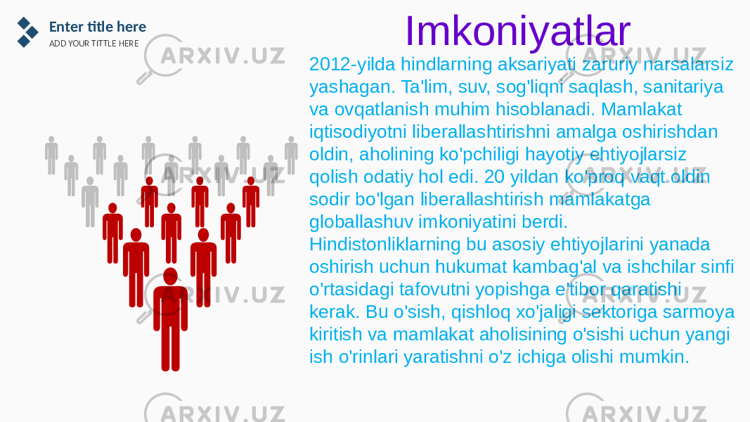 Enter title here ADD YOUR TITTLE HERE Imkoniyatlar 2012-yilda hindlarning aksariyati zaruriy narsalarsiz yashagan. Ta&#39;lim, suv, sog&#39;liqni saqlash, sanitariya va ovqatlanish muhim hisoblanadi. Mamlakat iqtisodiyotni liberallashtirishni amalga oshirishdan oldin, aholining ko&#39;pchiligi hayotiy ehtiyojlarsiz qolish odatiy hol edi. 20 yildan ko&#39;proq vaqt oldin sodir bo&#39;lgan liberallashtirish mamlakatga globallashuv imkoniyatini berdi. Hindistonliklarning bu asosiy ehtiyojlarini yanada oshirish uchun hukumat kambag&#39;al va ishchilar sinfi o&#39;rtasidagi tafovutni yopishga e&#39;tibor qaratishi kerak. Bu o&#39;sish, qishloq xo&#39;jaligi sektoriga sarmoya kiritish va mamlakat aholisining o&#39;sishi uchun yangi ish o&#39;rinlari yaratishni o&#39;z ichiga olishi mumkin. 