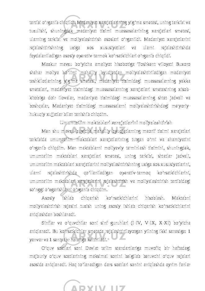 tartibi o’rganib chiqildi. Madaniyat xarajatlarining yig’ma smetasi, uning tarkibi va tuzulishi, shuningdek madaniyat tizimi muassasalarining xarajatlari smetasi, ularning tarkibi va moliyalashtirish asoslari o’rganildi. Madaniyat xarajatlarini rejalashtirishning uziga xos xususiyatlari va ularni rejalashtirishda foydalaniladigan asosiy operativ-tarmok ko’rsatkichlari o’rganib chiqildi. Mazkur mavzu bo’yicha amaliyot hisobotiga Toshkent viloyati Buxoro shahar moliya bo’limi mahalliy byudjetdan moliyalashtiriladigan madaniyat tashkilotlarining yig’ma smetasi, madaniyat tizimidagi muassasalarning yakka smetalari, madaniyat tizimidagi muassasalarning xarajatlari smetasining xisob- kitobiga doir ilovalar, madaniyat tizimidagi muassasalarning shtat jadvali va boshqalar, Madaniyat tizimidagi muassasalarni moliyalashtirishdagi me&#39;yoriy- hukuqiy xujjatlar bilan tanishib chiqdim. Umumta&#39;lim maktablari xarajatlarini moliyalashtirish Men shu mavzu buyicha mahalliy byudjetlarning maorif tizimi xarajatlari tarkibida umumta&#39;lim maktablari xarajatlarining tutgan o’rni va ahamiyatini o’rganib chiqdim. Men maktablarni moliyaviy ta&#39;minlash tizimini, shuningdek, umumta&#39;lim maktablari xarajatlari smetasi, uning tarkibi, shtatlar jadvali, umumta&#39;lim maktablari xarajatlarini moliyalashtirishning uziga xos xususiyatlarini, ularni rejalashtirishda qo’llaniladigan operativ-tarmoq ko’rsatkichlarini, umumta&#39;lim maktablari xarajatlarini rejalashtirish va moliyalashtirish tartibidagi so’nggi o’zgarishlarni o’rganib chiqdim. Asosiy ishlab chiqarish ko’rsatkichlarini hisoblash. Maktabni moliyalashtirish rejasini tuzish uning asosiy ishlab chiqarish ko’rsatkichlarini aniqlashdan boshlanadi. Sinflar va o’quvchilar soni sinf guruhlari (I-IV, V-IX, X-XI) bo’yicha aniqlanadi. Bu ko’rsatkichlar smetada rejalashtirilayotgan yilning ikki sanasiga: 1 yanvar va 1 sentyabr holatiga keltiriladi. O’quv soatlari soni Davlat ta&#39;lim standartlariga muvofiq bir haftadagi majburiy o’quv soatlarining maksimal sonini belgilab beruvchi o’quv rejalari asosida aniqlanadi. Haq to’lanadigan dars soatlari sonini aniqlashda ayrim fanlar 