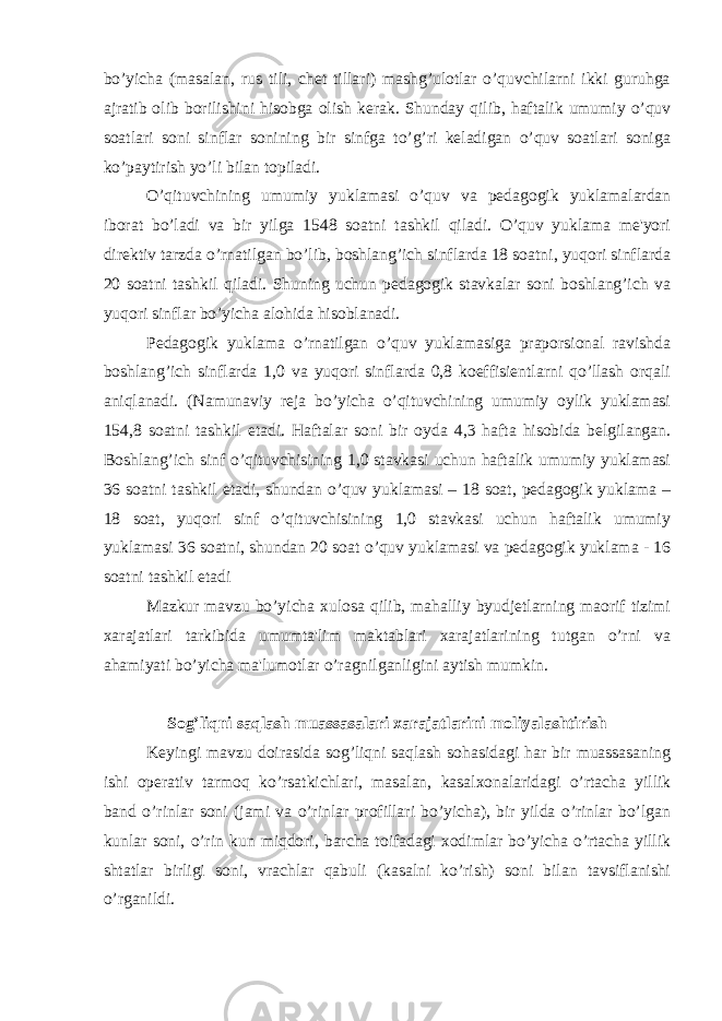 bo’yicha (masalan, rus tili, chet tillari) mashg’ulotlar o’quvchilarni ikki guruhga ajratib olib borilishini hisobga olish kerak. Shunday qilib, haftalik umumiy o’quv soatlari soni sinflar sonining bir sinfga to’g’ri keladigan o’quv soatlari soniga ko’paytirish yo’li bilan topiladi. O’qituvchining umumiy yuklamasi o’quv va pedagogik yuklamalardan iborat bo’ladi va bir yilga 1548 soatni tashkil qiladi. O’quv yuklama me&#39;yori direktiv tarzda o’rnatilgan bo’lib, boshlang’ich sinflarda 18 soatni, yuqori sinflarda 20 soatni tashkil qiladi. Shuning uchun pedagogik stavkalar soni boshlang’ich va yuqori sinflar bo’yicha alohida hisoblanadi. Pedagogik yuklama o’rnatilgan o’quv yuklamasiga praporsional ravishda boshlang’ich sinflarda 1,0 va yuqori sinflarda 0,8 koeffisientlarni qo’llash orqali aniqlanadi. (Namunaviy reja bo’yicha o’qituvchining umumiy oylik yuklamasi 154,8 soatni tashkil etadi. Haftalar soni bir oyda 4,3 hafta hisobida belgilangan. Boshlang’ich sinf o’qituvchisining 1,0 stavkasi uchun haftalik umumiy yuklamasi 36 soatni tashkil etadi, shundan o’quv yuklamasi – 18 soat, pedagogik yuklama – 18 soat, yuqori sinf o’qituvchisining 1,0 stavkasi uchun haftalik umumiy yuklamasi 36 soatni, shundan 20 soat o’quv yuklamasi va pedagogik yuklama - 16 soatni tashkil etadi Mazkur mavzu bo’yicha xulosa qilib, mahalliy byudjetlarning maorif tizimi xarajatlari tarkibida umumta&#39;lim maktablari xarajatlarining tutgan o’rni va ahamiyati bo’yicha ma&#39;lumotlar o’ragnilganligini aytish mumkin. Sog’liqni saqlash muassasalari xarajatlarini moliyalashtirish Keyingi mavzu doirasida sog’liqni saqlash sohasidagi har bir muassasaning ishi operativ tarmoq ko’rsatkichlari, masalan, kasalxonalaridagi o’rtacha yillik band o’rinlar soni (jami va o’rinlar profillari bo’yicha), bir yilda o’rinlar bo’lgan kunlar soni, o’rin kun miqdori, barcha toifadagi xodimlar bo’yicha o’rtacha yillik shtatlar birligi soni, vrachlar qabuli (kasalni ko’rish) soni bilan tavsiflanishi o’rganildi. 