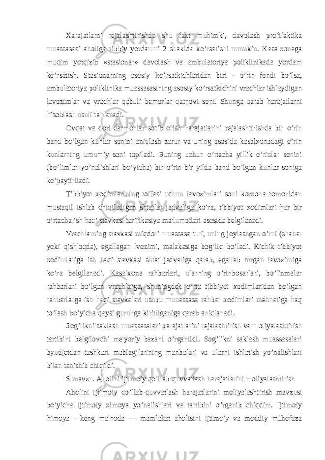  Xarajatlarni rejalashtirishda shu fakt muhimki, davolash profilaktika muassasasi aholiga tibbiy yordamni 2 shaklda ko’rsatishi mumkin. Kasalxonaga muqim yotqizib «stasionar» davolash va ambulatoriya poliklinikada yordam ko’rsatish. Stasionarning asosiy ko’rsatkichlaridan biri - o’rin fondi bo’lsa, ambulatoriya poliklinika muassasasining asosiy ko’rsatkichini vrachlar ishlaydigan lavozimlar va vrachlar qabuli bemorlar qatnovi soni. Shunga qarab harajatlarni hisoblash usuli tanlanadi. Ovqat va dori-darmonlar sotib olish harajatlarini rejalashtirishda bir o’rin band bo’lgan kunlar sonini aniqlash zarur va uning asosida kasalxonadagi o’rin kunlarning umumiy soni topiladi. Buning uchun o’rtacha yillik o’rinlar sonini (bo’limlar yo’nalishlari bo’yicha) bir o’rin bir yilda band bo’lgan kunlar soniga ko’paytiriladi. Tibbiyot xodimlarining toifasi uchun lavozimlari soni korxona tomonidan mustaqil ishlab chiqiladigan shtatlar jadvaliga ko’ra, tibbiyot xodimlari har bir o’rtacha ish haqi stavkasi tarifikasiya ma&#39;lumotlari asosida belgilanadi. Vrachlarning stavkasi miqdori muassasa turi, uning joylashgan o’rni (shahar yoki qishloqda), egallagan lvozimi, malakasiga bog’liq bo’ladi. Kichik tibbiyot xodimlariga ish haqi stavkasi shtat jadvaliga qarab, egallab turgan lavozimiga ko’ra belgilanadi. Kasalxona rahbarlari, ularning o’rinbosarlari, bo’linmalar rahbarlari bo’lgan vrachlarga, shuningdek o’rta tibbiyot xodimlaridan bo’lgan rahbarlarga ish haqi stavkalari ushbu muuassasa rahbar xodimlari mehnatiga haq to’lash bo’yicha qaysi guruhga kiritilganiga qarab aniqlanadi. Sog’likni saklash muassasalari xarajatlarini rejalashtirish va moliyalashtirish tartibini belgilovchi me&#39;yoriy bazani o’rganildi. Sog’likni saklash muassasalari byudjetdan tashkari mablag’larining manbalari va ularni ishlatish yo’nalishlari bilan tanishib chiqildi. 6-mavzu. Aholini ijtimoiy qo’llab-quvvatlash harajatlarini moliyalashtirish Aholini ijtimoiy qo’llab-quvvatlash harajatlarini moliyalashtirish mavzusi bo’yicha ijtimoiy ximoya yo’nalishlari va tartibini o’rganib chiqdim. Ijtimoiy himoya - keng ma&#39;noda — mamlakat aholisini ijtimoiy va moddiy muhofaza 