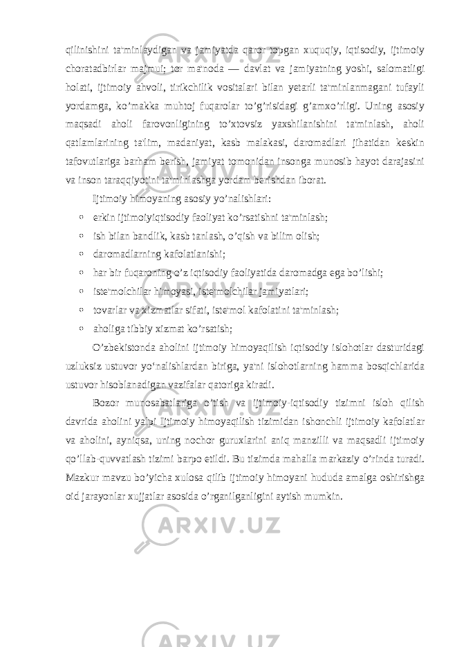 qilinishini ta&#39;minlaydigan va jamiyatda qaror topgan xuquqiy, iqtisodiy, ijtimoiy choratadbirlar majmui; tor ma&#39;noda — davlat va jamiyatning yoshi, salomatligi holati, ijtimoiy ahvoli, tirikchilik vositalari bilan yetarli ta&#39;minlanmagani tufayli yordamga, ko’makka muhtoj fuqarolar to’g’risidagi g’amxo’rligi. Uning asosiy maqsadi aholi farovonligining to’xtovsiz yaxshilanishini ta&#39;minlash, aholi qatlamlarining ta&#39;lim, madaniyat, kasb malakasi, daromadlari jihatidan keskin tafovutlariga barham berish, jamiyat tomonidan insonga munosib hayot darajasini va inson taraqqiyotini ta&#39;minlashga yordam berishdan iborat. Ijtimoiy himoyaning asosiy yo’nalishlari:  erkin ijtimoiyiqtisodiy faoliyat ko’rsatishni ta&#39;minlash;  ish bilan bandlik, kasb tanlash, o’qish va bilim olish;  daromadlarning kafolatlanishi;  har bir fuqaroning o’z iqtisodiy faoliyatida daromadga ega bo’lishi;  iste&#39;molchilar himoyasi, iste&#39;molchilar jamiyatlari;  tovarlar va xizmatlar sifati, iste&#39;mol kafolatini ta&#39;minlash;  aholiga tibbiy xizmat ko’rsatish; O’zbekistonda aholini ijtimoiy himoyaqilish iqtisodiy islohotlar dasturidagi uzluksiz ustuvor yoʻnalishlardan biriga, ya&#39;ni islohotlarning hamma bosqichlarida ustuvor hisoblanadigan vazifalar qatoriga kiradi. Bozor munosabatlariga o’tish va ijtimoiy-iqtisodiy tizimni isloh qilish davrida aholini yalpi Ijtimoiy himoyaqilish tizimidan ishonchli ijtimoiy kafolatlar va aholini, ayniqsa, uning nochor guruxlarini aniq manzilli va maqsadli ijtimoiy qo’llab-quvvatlash tizimi barpo etildi. Bu tizimda mahalla markaziy o’rinda turadi. Mazkur mavzu bo’yicha xulosa qilib ijtimoiy himoyani hududa amalga oshirishga oid jarayonlar xujjatlar asosida o’rganilganligini aytish mumkin. 