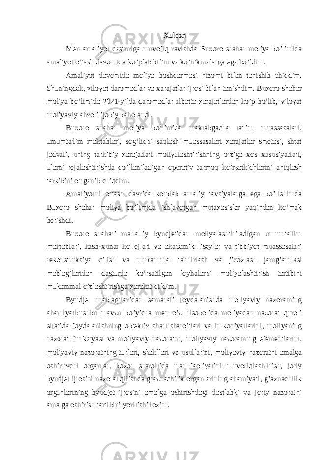 Xulosa Men amaliyot dasturiga muvofiq ravishda Buxoro shahar moliya bo’limida amaliyot o’tash davomida ko’plab bilim va ko’nikmalarga ega bo’ldim. Amaliyot davomida moliya boshqarmasi nizomi bilan tanishib chiqdim. Shuningdek, viloyat daromadlar va xarajatlar ijrosi bilan tanishdim. Buxoro shahar moliya bo’limida 2021-yilda daromadlar albatta xarajatlardan ko’p bo’lib, viloyat moliyaviy ahvoli ijobiy baholandi. Buxoro shahar moliya bo’limida maktabgacha ta&#39;lim muassasalari, umumta&#39;lim maktablari, sog’liqni saqlash muassasalari xarajatlar smetasi, shtat jadvali, uning tarkibiy xarajatlari moliyalashtirishning o’ziga xos xususiyatlari, ularni rejalashtirishda qo’llaniladigan operativ tarmoq ko’rsatkichlarini aniqlash tarkibini o’rganib chiqdim. Amaliyotni o’tash davrida ko’plab amaliy tavsiyalarga ega bo’lishimda Buxoro shahar moliya bo’limida ishlayotgan mutaxasislar yaqindan ko’mak berishdi. Buxoro shahari mahalliy byudjetidan moliyalashtiriladigan umumta&#39;lim maktablari, kasb-xunar kollejlari va akademik liseylar va tibbiyot muassasalari rekonstruksiya qilish va mukammal ta&#39;mirlash va jixozlash jamg’armasi mablag’laridan dasturda ko’rsatilgan loyhalarni moliyalashtirish tartibini mukammal o’zlashtirishga xarakat qildim. Byudjet mablag’laridan samarali foydalanishda moliyaviy nazoratning ahamiyati:ushbu mavzu bo’yicha men o’z hisobotida moliyadan nazorat quroli sifatida foydalanishning ob&#39;ektiv shart-sharoitlari va imkoniyatlarini, moliyaning nazorat funksiyasi va moliyaviy nazoratni, moliyaviy nazoratning elementlarini, moliyaviy nazoratning turlari, shakllari va usullarini, moliyaviy nazoratni amalga oshiruvchi organlar, bozor sharoitida ular faoliyatini muvofiqlashtirish, joriy byudjet ijrosini nazorat qilishda g’aznachilik organlarining ahamiyati, g’aznachilik organlarining byudjet ijrosini amalga oshirishdagi dastlabki va joriy nazoratni amalga oshirish tartibini yoritishi lozim. 