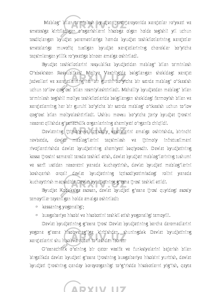  Mablag’ bilan ta&#39;minlash byudjet ijrosi jarayonida xarajatlar ro’yxati va smetasiga kiritiladigan o’zgarishlarni hisobga olgan holda tegishli yil uchun tasdiqlangan byudjet parametrlariga hamda byudjet tashkilotlarining xarajatlar smetalariga muvofiq tuzilgan byudjet xarajatlarining choraklar bo’yicha taqsimlangan yillik ro’yxatiga binoan amalga oshiriladi. Byudjet tashkilotlarini respublika byudjetidan mablag’ bilan ta&#39;minlash O’zbekiston Respublikasi Moliya Vazirligida belgilangan shakldagi xarajat jadvallari va xarajatlarning har bir guruhi bo’yicha bir satrda mablag’ o’tkazish uchun to’lov qog’ozi bilan rasmiylashtiriladi. Mahalliy byudjetdan mablag’ bilan ta&#39;minlash tegishli moliya tashkilotlarida belgilangan shakldagi farmoyish bilan va xarajatlarning har bir guruhi bo’yicha bir satrda mablag’ o’tkazish uchun to’lov qog’ozi bilan moliyalashtiriladi. Ushbu mavzu bo’yicha joriy byudjet ijrosini nazorat qilishda g’aznachilik organlarining ahamiyati o’rganib chiqildi. Davlatning ijtimoiy va iqtisodiy vazifalarini amalga oshirishda, birinchi navbatda, davlat mablag’larini taqsimlash va ijtimoiy infratuzilmani rivojlantirishda davlat byudjetining ahamiyati beqiyosdir. Davlat byudjetining kassa ijrosini samarali tarzda tashkil etish, davlat byudjeti mablag’larining tushumi va sarfi ustidan nazoratni yanada kuchaytirish, davlat byudjeti mablag’larini boshqarish orqali davlat byudjetining iqtisodiyotimizdagi rolini yanada kuchaytirish maqsadida Davlat byudjetining g’azna ijrosi tashkil etildi. Byudjet Kodeksiga asosan, davlat byudjeti g’azna ijrosi quyidagi asosiy tamoyillar tayanilgan holda amalga oshiriladi:  kassaning yagonaligi;  buxgalteriya hisobi va hisobotini tashkil etish yagonaligi tamoyili. Davlat byudjetining g’azna ijrosi Davlat byudjetining barcha daromadlarini yagona g’azna hisobvarag’iga kiritishdan, shuningdek Davlat byudjetining xarajatlarini shu hisobvaraqdan to’lashdan iborat. G’aznachilik o’zining bir qator vazifa va funksiyalarini bajarish bilan birgalikda davlat byudjeti g’azna ijrosining buxgalteriya hisobini yuritish, davlat byudjeti ijrosining qanday borayotganligi to’g’risida hisobotlarni yig’ish, qayta 