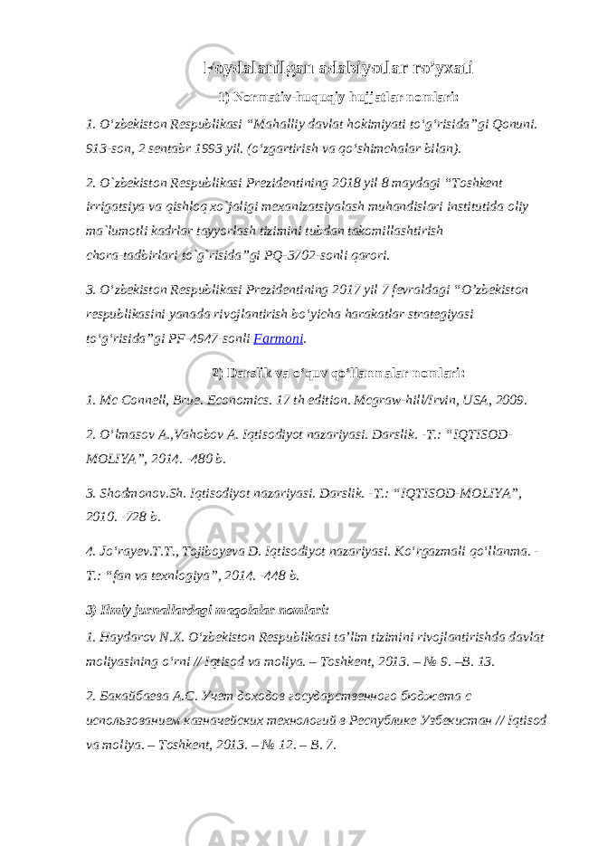 Foydalanilgan adabiyotlar ro’yxati 1) Normativ-huquqiy hujjatlar nomlari: 1. O‘zbekiston Respublikasi “Mahalliy davlat hokimiyati to‘g‘risida”gi Qonuni. 913-son, 2 sentabr 1993 yil. (o‘zgartirish va qo‘shimchalar bilan) . 2. O`zbekiston Respublikasi Prezidentining 2018 yil 8 maydagi “Toshkent irrigatsiya va qishloq xo`jaligi mexanizatsiyalash muhandislari institutida oliy ma`lumotli kadrlar tayyorlash tizimini tubdan takomillashtirish chora-tadbirlari to`g`risida”gi PQ-3702-sonli qarori. 3. O‘zbekiston Respublikasi Prezidentining 2017 yil 7 fevraldagi “ O’zbekiston respublikasini yanada rivojlantirish bo‘yicha harakatlar strategiyasi to‘g‘risida ”gi PF-4947-sonli Farmoni . 2) Darslik va o‘quv qo‘llanmalar nomlari: 1. Mc Connell, Brue. Economics. 17 th edition. Mcgraw-hill/Irvin, USA, 2009. 2. O‘lmasov A.,Vahobov A. Iqtisodiyot nazariyasi. Darslik. -T.: “IQTISOD- MOLIYA”, 2014. -480 b. 3. Shodmonov.Sh. Iqtisodiyot nazariyasi. Darslik. -T.: “IQTISOD-MOLIYA”, 2010. -728 b. 4. Jo‘rayev.T.T., Tojiboyeva D. Iqtisodiyot nazariyasi. Ko‘rgazmali qo‘llanma. - T.: “fan va texnlogiya”, 2014. -448 b. 3) Ilmiy jurnallardagi maqolalar nomlari: 1. Haydarov N.X. O‘zbekiston Respublikasi ta’lim tizimini rivojlantirishda davlat moliyasining o‘rni // Iqtisod va moliya. – Toshkent, 2013. – № 9. –B. 13. 2. Бакайбаева А.С. Учет доходов государственного бюджета с использованием казначейских технологий в Республике Узбекистан // Iqtisod va moliya . – Toshkent , 2013. – № 12. – B . 7. 