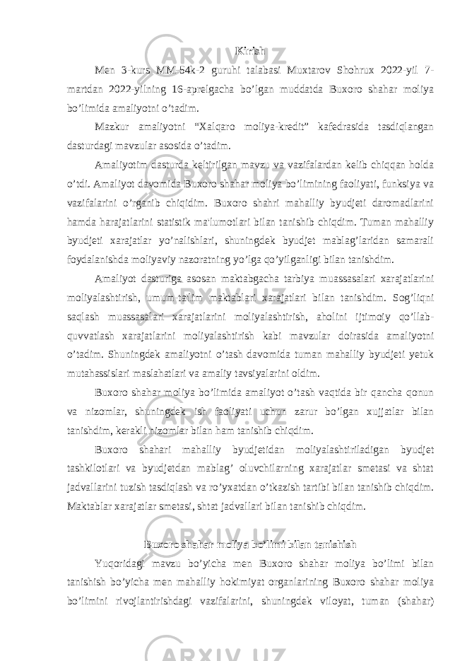 Kirish Men 3-kurs MM-54k-2 guruhi talabasi Muxtarov Shohrux 2022-yil 7- martdan 2022-yilning 16-aprelgacha bo’lgan muddatda Buxoro shahar moliya bo’limida amaliyotni o’tadim. Mazkur amaliyotni “Xalqaro moliya-kredit” kafedrasida tasdiqlangan dasturdagi mavzular asosida o’tadim. Amaliyotim dasturda keltirilgan mavzu va vazifalardan kelib chiqqan holda o’tdi. Amaliyot davomida Buxoro shahar moliya bo’limining faoliyati, funksiya va vazifalarini o’rganib chiqidim. Buxoro shahri mahalliy byudjeti daromadlarini hamda harajatlarini statistik ma&#39;lumotlari bilan tanishib chiqdim. Tuman mahalliy byudjeti xarajatlar yo’nalishlari, shuningdek byudjet mablag’laridan samarali foydalanishda moliyaviy nazoratning yo’lga qo’yilganligi bilan tanishdim. Amaliyot dasturiga asosan maktabgacha tarbiya muassasalari xarajatlarini moliyalashtirish, umum-ta&#39;lim maktablari xarajatlari bilan tanishdim. Sog’liqni saqlash muassasalari xarajatlarini moliyalashtirish, aholini ijtimoiy qo’llab- quvvatlash xarajatlarini moliyalashtirish kabi mavzular doirasida amaliyotni o’tadim. Shuningdek amaliyotni o’tash davomida tuman mahalliy byudjeti yetuk mutahassislari maslahatlari va amaliy tavsiyalarini oldim. Buxoro shahar moliya bo’limida amaliyot o’tash vaqtida bir qancha qonun va nizomlar, shuningdek ish faoliyati uchun zarur bo’lgan xujjatlar bilan tanishdim, kerakli nizomlar bilan ham tanishib chiqdim. Buxoro shahari mahalliy byudjetidan moliyalashtiriladigan byudjet tashkilotlari va byudjetdan mablag’ oluvchilarning xarajatlar smetasi va shtat jadvallarini tuzish tasdiqlash va ro’yxatdan o’tkazish tartibi bilan tanishib chiqdim. Maktablar xarajatlar smetasi, shtat jadvallari bilan tanishib chiqdim. Buxoro shahar moliya bo’limi bilan tanishish Yuqoridagi mavzu bo’yicha men Buxoro shahar moliya bo’limi bilan tanishish bo’yicha men mahalliy hokimiyat organlarining Buxoro shahar moliya bo’limini rivojlantirishdagi vazifalarini, shuningdek viloyat, tuman (shahar) 