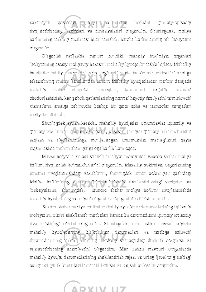 xokimiyati qoshidagi moliya bo’limining hududni ijtimoiy-iqtisodiy rivojlantirishdagi vazifalari va funksiyalarini o’rgandim. Shuningdek, moliya bo’limining tarkibiy tuzilmasi bilan tanishib, barcha bo’limlarning ish faoliyatini o’rgandim. O’rganish natijasida ma&#39;lum bo’ldiki, mahaliy hokimiyat organlari faoliyatining asosiy moliyaviy bazasini mahalliy byudjetlar tashkil qiladi. Mahalliy byudjetlar milliy daromadni ko’p pog’onali qayta taqsimlash mahsulini aholiga etkazishning muhim kanallaridan biridir. Mahalliy byudjetlardan ma&#39;lum darajada mahalliy ishlab chiqarish tarmoqlari, kommunal xo’jalik, hududni obodonlashtirish, keng aholi qatlamlarining normal hayotiy faoliyatini ta&#39;minlovchi xizmatlarni amalga oshiruvchi boshqa bir qator soha va tarmoqlar xarajatlari moliyalashtiriladi. Shuningdek aytish kerakki, mahalliy byudjetlar umumdavlat iqtisodiy va ijtimoiy vazifalarini amalga oshirishda, xususan, jamiyat ijtimoiy infratuzilmasini saqlash va rivojlantirishga mo’ljallangan umumdavlat mablag’larini qayta taqsimlashda muhim ahamiyatga ega bo’lib bormoqda. Mavzu bo’yicha xulosa sifatida amaliyot mobaynida Buxoro shahar moliya bo’limi rivojlanish ko’rsatkichlarini o’rgandim. Maxalliy xokimiyat organlarining tumanni rivojlantirishdagi vazifalarini, shuningdek tuman xokimiyati qoshidagi Moliya bo’limining xududni ijtimoiy-iqtisodiy rivojlantirishdagi vazifalari va funksiyalarini, shuningdek, Buxoro shahar moliya bo’limi rivojlantirishda maxalliy byudjetning axamiyati o’rganib chiqilganini keltirish mumkin. Buxoro shahar moliya bo’limi mahalliy byudjetlar daromadlarining iqtisodiy mohiyatini, ularni shakllanish manbalari hamda bu daromadlarni ijtimoiy iqtisodiy rivojlanishidagi o’rnini o’rgandim. Shuningdek, men ushbu mavzu bo’yicha mahalliy byudjetlarning biriktirilgan daromadlari va tartibga soluvchi daromadlarining tarkibi, ularning miqdoriy salmog’idagi dinamik o’zgarish va rejalashtirishning ahamiyatini o’rgandim. Men ushbu mavzuni o’rganishda mahalliy byudjet daromadlarining shakllantirish rejasi va uning ijrosi to’g’risidagi oxirgi uch yillik kursatkichlarni tahlil qilishi va tegishli xulosalar o’rgandim. 