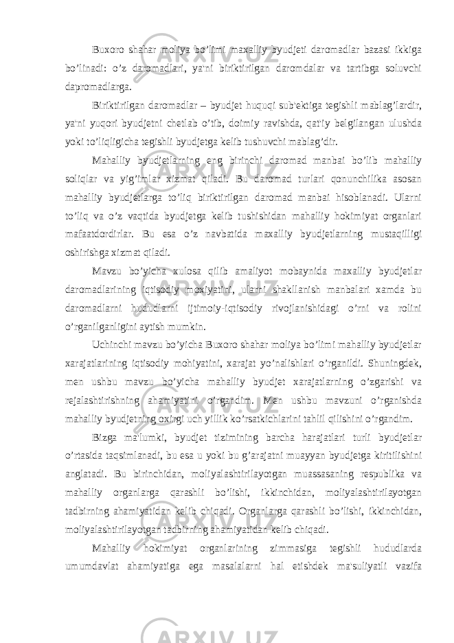 Buxoro shahar moliya bo’limi maxalliy byudjeti daromadlar bazasi ikkiga bo’linadi: o’z daromadlari, ya&#39;ni biriktirilgan daromdalar va tartibga soluvchi dapromadlarga. Biriktirilgan daromadlar – byudjet huquqi sub&#39;ektiga tegishli mablag’lardir, ya&#39;ni yuqori byudjetni chetlab o’tib, doimiy ravishda, qat&#39;iy belgilangan ulushda yoki to’liqligicha tegishli byudjetga kelib tushuvchi mablag’dir. Mahalliy byudjetlarning eng birinchi daromad manbai bo’lib mahalliy soliqlar va yig’imlar xizmat qiladi. Bu daromad turlari qonunchilika asosan mahalliy byudjetlarga to’liq biriktirilgan daromad manbai hisoblanadi. Ularni to’liq va o’z vaqtida byudjetga kelib tushishidan mahalliy hokimiyat organlari mafaatdordirlar. Bu esa o’z navbatida maxalliy byudjetlarning mustaqilligi oshirishga xizmat qiladi. Mavzu bo’yicha xulosa qilib amaliyot mobaynida maxalliy byudjetlar daromadlarining iqtisodiy moxiyatini, ularni shakllanish manbalari xamda bu daromadlarni hududlarni ijtimoiy-iqtisodiy rivojlanishidagi o’rni va rolini o’rganilganligini aytish mumkin. Uchinchi mavzu bo’yicha Buxoro shahar moliya bo’limi mahalliy byudjetlar xarajatlarining iqtisodiy mohiyatini, xarajat yo’nalishlari o’rganildi. Shuningdek, men ushbu mavzu bo’yicha mahalliy byudjet xarajatlarning o’zgarishi va rejalashtirishning ahamiyatini o’rgandim. Men ushbu mavzuni o’rganishda mahalliy byudjetning oxirgi uch yillik ko’rsatkichlarini tahlil qilishini o’rgandim. Bizga ma&#39;lumki, byudjet tizimining barcha harajatlari turli byudjetlar o’rtasida taqsimlanadi, bu esa u yoki bu g’arajatni muayyan byudjetga kiritilishini anglatadi. Bu birinchidan, moliyalashtirilayotgan muassasaning respublika va mahalliy organlarga qarashli bo’lishi, ikkinchidan, moliyalashtirilayotgan tadbirning ahamiyatidan kelib chiqadi. Organlarga qarashli bo’lishi, ikkinchidan, moliyalashtirilayotgan tadbirning ahamiyatidan kelib chiqadi. Mahalliy hokimiyat organlarining zimmasiga tegishli hududlarda umumdavlat ahamiyatiga ega masalalarni hal etishdek ma&#39;suliyatli vazifa 