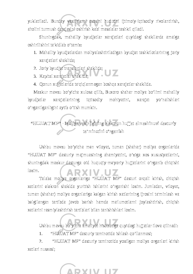 yuklatiladi. Bunday vazifalarni asosini hududni ijtimoiy-iqtisodiy rivolantirish, aholini turmush darajasini oshirish kabi masalalar tashkil qiladi. Shuningdek, mahalliy byudjetlar xarajatlari quyidagi shakllarda amalga oshirilishini ta&#39;kidlab o’tamiz: 1. Mahalliy byudjetlardan moliyalashtiriladigan byudjet tashkilotlarining joriy xarajatlari shaklida; 2. Joriy byudjet transfertlari shaklida; 3. Kapital xarajatlar shaklida; 4. Qonun xujjatlarida ta&#39;qiqlanmagan boshqa xarajatlar shaklida. Mazkur mavzu bo’yicha xulosa qilib, Buxoro shahar moliya bo’limi mahalliy byudjetlar xarajatlarining iqtisodiy mohiyatini, xarajat yo’nalishlari o’rganilganligini aytib o’tish mumkin. “HUJJAT MF” - Moliya vazirligining elektron hujjat almashinuvi dasturiy ta&#39;minotini o’rganish Ushbu mavzu bo’yicha men viloyat, tuman (shahar) moliya organlarida “HUJJAT MF” dasturiy majmuasining ahamiyatini, o’ziga xos xususiyatlarini, shuningdek mazkur dasturga oid huquqiy-me&#39;yoriy hujjatlarini o’rganib chiqishi lozim. Talaba moliya organlariga “HUJJAT MF” dasturi orqali kirish, chiqish xatlarini elekron shaklda yuritish ishlarini o’rganishi lozim. Jumladan, viloyat, tuman (shahar) moliya organlariga kelgan kirish xatlarining ijrosini ta&#39;minlash va belgilangan tartibda javob berish hamda ma&#39;lumotlarni joylashtirish, chiqish xatlarini rasmiylashtirish tartiblari bilan tanishishlari lozim. Ushbu mavzu bo’yicha amaliyot hisobotiga quyidagi hujjatlar ilova qilinadi: 1. “HUJJAT MF” dasturiy taminotida ishlash qo’llanmasi; 2. “HUJJAT MF” dasturiy taminotida yozilgan moliya organlari kirish xatlari nusxasi; 