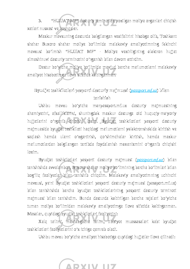 3. “HUJJAT MF” dasturiy taminotida yozilgan moliya organlari chiqish xatlari nusxasi va boshqalar. Mazkur mavzuning dasturda belgilangan vazifalirini hisobga olib, Toshkent shahar Buxoro shahar moliya bo’limida malakaviy amaliyotimning ikkinchi mavzusi bo’lmish “HUJJAT MF” - Moliya vazirligining elektron hujjat almashinuvi dasturiy ta&#39;minotini o’rganish bilan davom ettirdim. Dastur bo’yicha moliya bo’limida mavjud barcha ma&#39;lumotlarni malakaviy amaliyot hisobotimga ilova sifatida keltirganman. Byudjet tashkilotlari pasporti dasturiy majmuasi ( passport.mf.uz ) bilan tanishish Ushbu mavzu bo’yicha menpassport.mf.uz dasturiy majmuasining ahamiyatini, afzalliklarini, shuningdek mazkur dasturga oid huquqiy-me&#39;yoriy hujjatlarini o’rganib chiqishi lozim. Byudjet tashkilotlari pasporti dasturiy majmuasida byudjet tashkiloti haqidagi ma&#39;lumotlarni yelektronshaklda kiritish va saqlash hamda ularni o’zgartirish, qo’shimchalar kiritish, hamda mazkur ma&#39;lumotlardan belgilangan tartibda foydalanish mexanizmini o’rganib chiqishi lozim. Byudjet tashkilotlari pasporti dasturiy majmuasi ( passport.mf.uz ) bilan tanishishda avvalambor, Buxoro shahar moliya bo’limining barcha bo’limlari bilan bog’liq faoliyatlar bilan tanishib chiqdim. Malakaviy amaliyotimning uchinchi mavzusi, ya&#39;ni Byudjet tashkilotlari pasporti dasturiy majmuasi (passport.mf.uz) bilan tanishishda barcha byudjet tashkilotlarining pasporti dasturiy ta&#39;minoti majmuasi bilan tanishdim. Bunda dasturda keltirilgan barcha rejalari bo’yicha tuman moliya bo’limidan malakaviy amaliyotimga ilova sifatida keltirganman. Masalan, quyidagi byudjet tashkilotlari faoliyatini: Xalq ta&#39;limi, maktabgacha ta&#39;lim, tibbiyot muassasalari kabi byudjet tashkilotlari faoliyatlarini o’z ichiga qamrab oladi. Ushbu mavzu bo’yicha amaliyot hisobotiga quyidagi hujjatlar ilova qilinadi: 