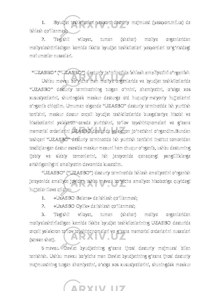 1. Byudjet tashkilotlari pasporti dasturiy majmuasi (passport.mf.uz) da ishlash qo’llanmasi; 2. Tegishli viloyat, tuman (shahar) moliya organlaridan moliyalashtiriladigan kamida ikkita byudjet tashkilotlari pasportlari to’g’risidagi ma&#39;lumotlar nusxalari. “UZASBO” (“UZASBO”) dasturiy ta&#39;minotida ishlash amaliyotini o’rganish Ushbu mavzu bo’yicha men moliya organlarida va byudjet tashkilotlarida “UZASBO” dasturiy ta&#39;minotining tutgan o’rnini, ahamiyatini, o’ziga xos xususiyatlarini, shuningdek mazkur dasturga oid huquqiy-me&#39;yoriy hujjatlarini o’rganib chiqdim. Umuman olganda “UZASBO” dasturiy ta&#39;minotida ish yuritish tartibini, mazkur dastur orqali byudjet tashkilotlarida buxgalteriya hisobi va hisobotlarini yelektron tarzda yuritishni, to’lov topshiriqnomalari va g’azna memorial orderlarini UZASBO dasturida yelektron jo’natishni o’rgandim.Bundan tashqari “UZASBO” dasturiy ta&#39;minotida ish yuritish tartibini іnstitut tomonidan tasdiqlangan dastur asosida mazkur mazuni ham chuqur o’rganib, ushbu dasturning ijobiy va slabiy tomonlarini, ish jarayonida qanaqangi yengilliklarga erishilganligini amaliyotim davomida kuzatdim. “UZASBO” (“UZASBO”) dasturiy ta&#39;minotida ishlash amaliyotini o’rganish jarayonida amaliyot joyidan ushbu mavzu bo’yicha amaliyot hisobotiga quyidagi hujjatlar ilova qildim: 1. «UzASBO-Balans» da ishlash qo’llanmasi; 2. «UzASBO-Oylik» da ishlash qo’llanmasi; 3. Tegishli viloyat, tuman (shahar) moliya organlaridan moliyalashtiriladigan kamida ikkita byudjet tashkilotlarining UZASBO dasturida orqali yelektron to’lov topshiriqnomalari va g’azna memorial orderlarini nusxalari (screen shot). 5-mavzu. Davlat byudjetining g’azna ijrosi dasturiy majmuasi bilan tanishish. Ushbu mavzu bo’yicha men Davlat byudjetining g’azna ijrosi dasturiy majmuasining tutgan ahamiyatini, o’ziga xos xususiyatlarini, shuningdek mazkur 