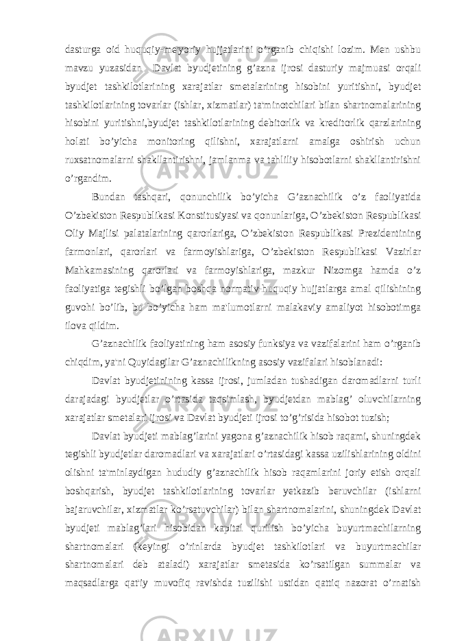 dasturga oid huquqiy-me&#39;yoriy hujjatlarini o’rganib chiqishi lozim. Men ushbu mavzu yuzasidan Davlat byudjetining g’azna ijrosi dasturiy majmuasi orqali byudjet tashkilotlarining xarajatlar smetalarining hisobini yuritishni, byudjet tashkilotlarining tovarlar (ishlar, xizmatlar) ta&#39;minotchilari bilan shartnomalarining hisobini yuritishni,byudjet tashkilotlarining debitorlik va kreditorlik qarzlarining holati bo’yicha monitoring qilishni, xarajatlarni amalga oshirish uchun ruxsatnomalarni shakllantirishni, jamlanma va tahliliy hisobotlarni shakllantirishni o’rgandim. Bundan tashqari, qonunchilik bo’yicha G’aznachilik o’z faoliyatida O’zbekiston Respublikasi Konstitusiyasi va qonunlariga, O’zbekiston Respublikasi Oliy Majlisi palatalarining qarorlariga, O’zbekiston Respublikasi Prezidentining farmonlari, qarorlari va farmoyishlariga, O’zbekiston Respublikasi Vazirlar Mahkamasining qarorlari va farmoyishlariga, mazkur Nizomga hamda o’z faoliyatiga tegishli bo’lgan boshqa normativ-huquqiy hujjatlarga amal qilishining guvohi bo’lib, bu bo’yicha ham ma&#39;lumotlarni malakaviy amaliyot hisobotimga ilova qildim. G’aznachilik faoliyatining ham asosiy funksiya va vazifalarini ham o’rganib chiqdim, ya&#39;ni Quyidagilar G’aznachilikning asosiy vazifalari hisoblanadi: Davlat byudjetinining kassa ijrosi, jumladan tushadigan daromadlarni turli darajadagi byudjetlar o’rtasida taqsimlash, byudjetdan mablag’ oluvchilarning xarajatlar smetalari ijrosi va Davlat byudjeti ijrosi to’g’risida hisobot tuzish; Davlat byudjeti mablag’larini yagona g’aznachilik hisob raqami, shuningdek tegishli byudjetlar daromadlari va xarajatlari o’rtasidagi kassa uzilishlarining oldini olishni ta&#39;minlaydigan hududiy g’aznachilik hisob raqamlarini joriy etish orqali boshqarish, byudjet tashkilotlarining tovarlar yetkazib beruvchilar (ishlarni bajaruvchilar, xizmatlar ko’rsatuvchilar) bilan shartnomalarini, shuningdek Davlat byudjeti mablag’lari hisobidan kapital qurilish bo’yicha buyurtmachilarning shartnomalari (keyingi o’rinlarda byudjet tashkilotlari va buyurtmachilar shartnomalari deb ataladi) xarajatlar smetasida ko’rsatilgan summalar va maqsadlarga qat&#39;iy muvofiq ravishda tuzilishi ustidan qattiq nazorat o’rnatish 