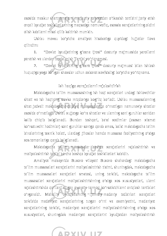 asosida mazkur shartnomalarni majburiy ro’yxatdan o’tkazish tartibini joriy etish orqali byudjet tashkilotlarining maqsadga nomuvofiq, asossiz xarajatlarining oldini olish kabilarni misol qilib keltirish mumkin. Ushbu mavzu bo’yicha amaliyot hisobotiga quyidagi hujjatlar ilova qilindim: 1. “Davlat byudjetining g’azna ijrosi” dasturiy majmuasida parollarni yaratish va ulardan foydalanish Tartibi yo’riqnomasi. 2. “Davlat byudjetining g’azna ijrosi” dasturiy majmuasi bilan ishlash huquqiga yega bo’lgan shaxslar uchun axborot xavfsizligi bo’yicha yo’riqnoma. Ish haqiga xarajatlarni rejalashtirish Maktabgacha ta`lim muassasasining ish haqi xarajatlari undagi ishlovchilar shtati va ish haqining stavka miqdoriga bog’liq bo’ladi. Ushbu muassasalarning shtat jadvali maktabgacha tarbiya muassasalarida o’rnatilgan namunaviy shtatlar asosida o’rnatiladi. Ushbu xujjatga ko’ra shtatlar va ularning soni guruhlar sonidan kelib chiqib belgilanadi. Bundan tashqari, ba&#39;zi xodimlar (asosan xizmat ko’rsatuvchi hodimlar) soni guruhlar soniga qarab emas, balki maktabgacha ta&#39;lim binolarining texnik holati, ulardagi jihozlar hamda muassasa faoliyatining o’ziga xos tomonlariga qarab belgilanadi. Maktabgacha ta`lim muassasalar boshqa xarajatlarini rejalashtirish va moliyalashtirish tartibi barcha boshqa byudjet tashkilotlari kabidir. Amaliyot mobaynida Buxoro viloyati Buxoro shahardagi maktabgacha ta`lim muassasalari xarajatlarini moliyalashtirish tizimi, shuningdek, maktabgacha ta`lim muassasalari xarajatlari smetasi, uning tarkibi, maktabgacha ta`lim muassasalari xarajatlarini moliyalashtirishning o’ziga xos xususiyatlari, ularni rejalashtirishda qo’llaniladigan operativ-tarmoq ko’rsatkichlarni aniqlash tartiblari o’rganaldi. Mahalliy byudjetlarning ijtimoiy-madaniy tadbirlari xarajatlari tarkibida madaniyat xarajatlarining tutgan o’rni va axamiyatini, madaniyat xarajatlarining tarkibi, madaniyat xarajatlarini moliyalashtirishning o’ziga xos xususiyatlari, shuningdek madaniyat xarajatlarini byudjetdan moliyalashtirish 