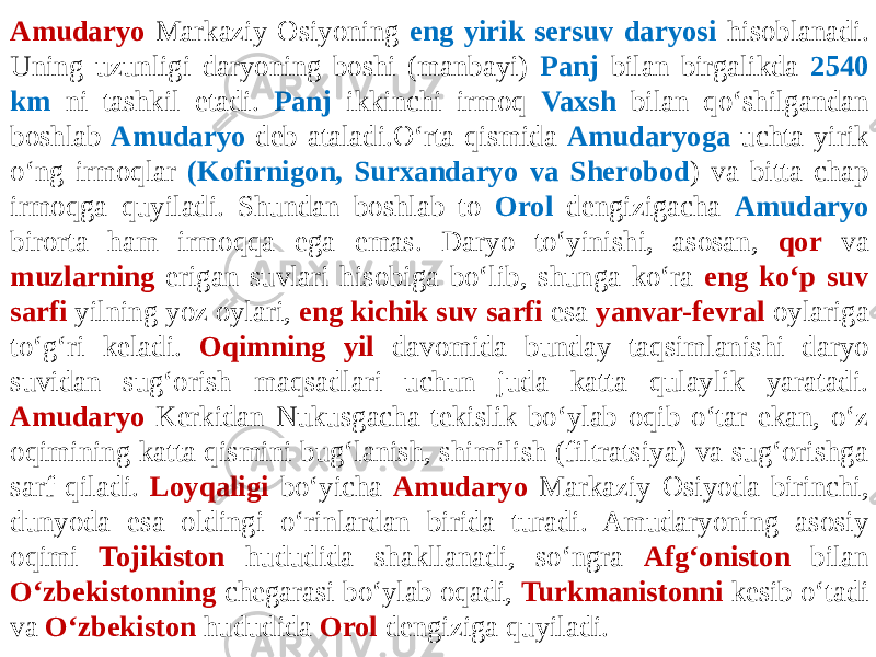 Amudaryo Markaziy Osiyoning eng yirik sersuv daryosi hisoblanadi. Uning uzunligi daryoning boshi (manbayi) Panj bilan birgalikda 2540 km ni tashkil etadi. Panj ikkinchi irmoq Vaxsh bilan qo‘shilgandan boshlab Amudaryo deb ataladi.O‘rta qismida Amudaryoga uchta yirik o‘ng irmoqlar (Kofirnigon, Surxandaryo va Sherobod ) va bitta chap irmoqga quyiladi. Shundan boshlab to Orol dengizigacha Amudaryo birorta ham irmoqqa ega emas. Daryo to‘yinishi, asosan, qor va muzlarning erigan suvlari hisobiga bo‘lib, shunga ko‘ra eng ko‘p suv sarfi yilning yoz oylari, eng kichik suv sarfi esa yanvar-fevral oylariga to‘g‘ri keladi. Oqimning yil davomida bunday taqsimlanishi daryo suvidan sug‘orish maqsadlari uchun juda katta qulaylik yaratadi. Amudaryo Kerkidan Nukusgacha tekislik bo‘ylab oqib o‘tar ekan, o‘z oqimining katta qismini bug‘lanish, shimilish (filtratsiya) va sug‘orishga sarf qiladi. Loyqaligi bo‘yicha Amudaryo Markaziy Osiyoda birinchi, dunyoda esa oldingi o‘rinlardan birida turadi. Amudaryoning asosiy oqimi Tojikiston hududida shakllanadi, so‘ngra Afg‘oniston bilan O‘zbekistonning chegarasi bo‘ylab oqadi, Turkmanistonni kesib o‘tadi va O‘zbekiston hududida Orol dengiziga quyiladi. 