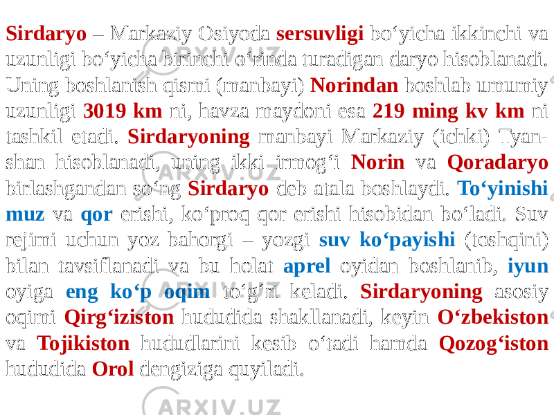 Sirdaryo – Markaziy Osiyoda sersuvligi bo‘yicha ikkinchi va uzunligi bo‘yicha birinchi o‘rinda turadigan daryo hisoblanadi. Uning boshlanish qismi (manbayi) Norindan boshlab umumiy uzunligi 3019 km ni, havza maydoni esa 219 ming kv km ni tashkil etadi. Sirdaryoning manbayi Markaziy (ichki) Tyan- shan hisoblanadi, uning ikki irmog‘i Norin va Qoradaryo birlashgandan so‘ng Sirdaryo deb atala boshlaydi. To‘yinishi muz va qor erishi, ko‘proq qor erishi hisobidan bo‘ladi. Suv rejimi uchun yoz bahorgi – yozgi suv ko‘payishi (toshqini) bilan tavsiflanadi va bu holat aprel oyidan boshlanib, iyun oyiga eng ko‘p oqim to‘g‘ri keladi. Sirdaryoning asosiy oqimi Qirg‘iziston hududida shakllanadi, keyin O‘zbekiston va Tojikiston hududlarini kesib o‘tadi hamda Qozog‘iston hududida Orol dengiziga quyiladi. 