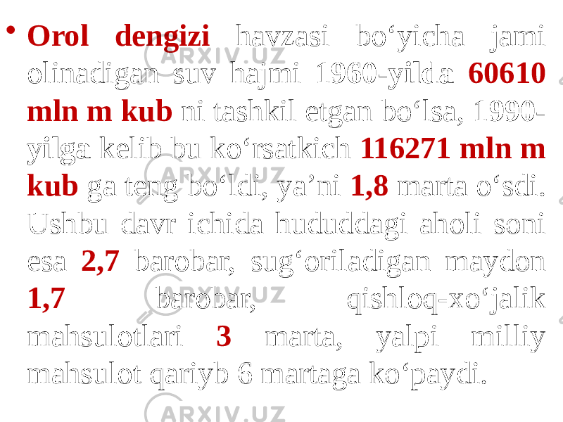 • Orol dengizi havzasi bo‘yicha jami olinadigan suv hajmi 1960-yilda 60610 mln m kub ni tashkil etgan bo‘lsa, 1990- yilga kelib bu ko‘rsatkich 116271 mln m kub ga teng bo‘ldi, ya’ni 1,8 marta o‘sdi. Ushbu davr ichida hududdagi aholi soni esa 2,7 barobar, sug‘oriladigan maydon 1,7 barobar, qishloq-xo‘jalik mahsulotlari 3 marta, yalpi milliy mahsulot qariyb 6 martaga ko‘paydi. 