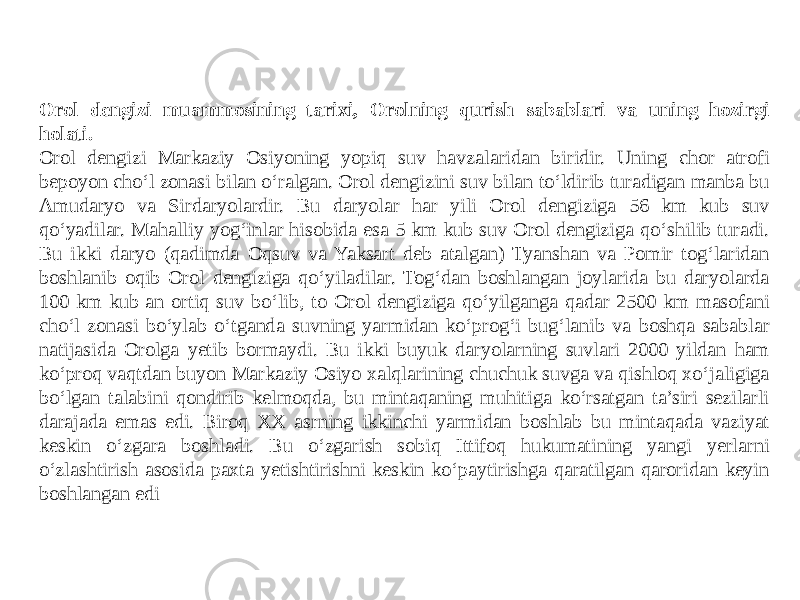 Orol dengizi muammosining tarixi, Orolning qurish sabablari va uning hozirgi holati. Orol dengizi Markaziy Osiyoning yopiq suv havzalaridan biridir. Uning chor atrofi bepoyon cho‘l zonasi bilan o‘ralgan. Orol dengizini suv bilan to‘ldirib turadigan manba bu Amudaryo va Sirdaryolardir. Bu daryolar har yili Orol dengiziga 56 km kub suv qo‘yadilar. Mahalliy yog‘inlar hisobida esa 5 km kub suv Orol dengiziga qo‘shilib turadi. Bu ikki daryo (qadimda Oqsuv va Yaksart deb atalgan) Tyanshan va Pomir tog‘laridan boshlanib oqib Orol dengiziga qo‘yiladilar. Tog‘dan boshlangan joylarida bu daryolarda 100 km kub an ortiq suv bo‘lib, to Orol dengiziga qo‘yilganga qadar 2500 km masofani cho‘l zonasi bo‘ylab o‘tganda suvning yarmidan ko‘prog‘i bug‘lanib va boshqa sabablar natijasida Orolga yetib bormaydi. Bu ikki buyuk daryolarning suvlari 2000 yildan ham ko‘proq vaqtdan buyon Markaziy Osiyo xalqlarining chuchuk suvga va qishloq xo‘jaligiga bo‘lgan talabini qondirib kelmoqda, bu mintaqaning muhitiga ko‘rsatgan ta’siri sezilarli darajada emas edi. Biroq XX asrning ikkinchi yarmidan boshlab bu mintaqada vaziyat keskin o‘zgara boshladi. Bu o‘zgarish sobiq Ittifoq hukumatining yangi yerlarni o‘zlashtirish asosida paxta yetishtirishni keskin ko‘paytirishga qaratilgan qaroridan keyin boshlangan edi 