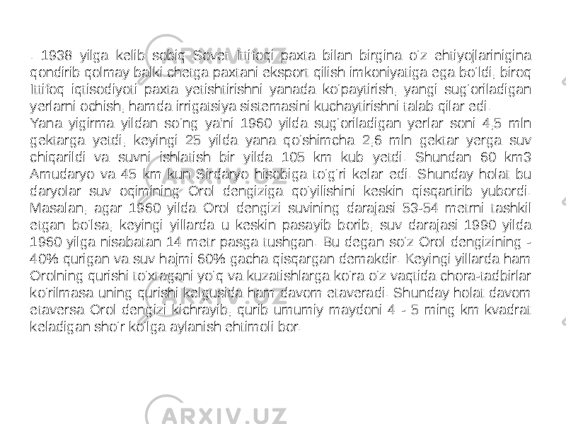 . 1938 yilga kelib sobiq Sovet Ittifoqi paxta bilan birgina o‘z ehtiyojlarinigina qondirib qolmay balki chetga paxtani eksport qilish imkoniyatiga ega bo‘ldi, biroq Ittifoq iqtisodiyoti paxta yetishtirishni yanada ko‘paytirish, yangi sug‘oriladigan yerlarni ochish, hamda irrigatsiya sistemasini kuchaytirishni talab qilar edi. Yana yigirma yildan so‘ng ya’ni 1960 yilda sug‘oriladigan yerlar soni 4,5 mln gektarga yetdi, keyingi 25 yilda yana qo‘shimcha 2,6 mln gektar yerga suv chiqarildi va suvni ishlatish bir yilda 105 km kub yetdi. Shundan 60 km3 Amudaryo va 45 km kun Sirdaryo hisobiga to‘g‘ri kelar edi. Shunday holat bu daryolar suv oqimining Orol dengiziga qo‘yilishini keskin qisqartirib yubordi. Masalan, agar 1960 yilda Orol dengizi suvining darajasi 53-54 metrni tashkil etgan bo‘lsa, keyingi yillarda u keskin pasayib borib, suv darajasi 1990 yilda 1960 yilga nisabatan 14 metr pasga tushgan. Bu degan so‘z Orol dengizining - 40% qurigan va suv hajmi 60% gacha qisqargan demakdir. Keyingi yillarda ham Orolning qurishi to‘xtagani yo‘q va kuzatishlarga ko‘ra o‘z vaqtida chora-tadbirlar ko‘rilmasa uning qurishi kelgusida ham davom etaveradi. Shunday holat davom etaversa Orol dengizi kichrayib, qurib umumiy maydoni 4 - 5 ming km kvadrat keladigan sho‘r ko‘lga aylanish ehtimoli bor. 