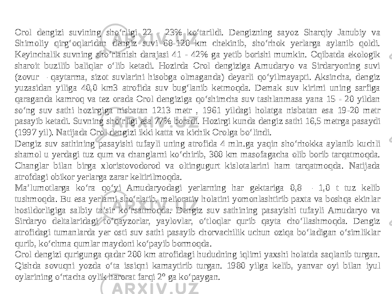 Orol dengizi suvining sho‘rligi 22 - 23% ko‘tarildi. Dengizning sayoz Sharqiy Janubiy va Shimoliy qirg‘oqlaridan dengiz suvi 60-120 km chekinib, sho‘rhok yerlarga aylanib qoldi. Keyinchalik suvning sho‘rlanish darajasi 41 - 42% ga yetib borishi mumkin. Oqibatda ekologik sharoit buzilib baliqlar o‘lib ketadi. Hozirda Orol dengiziga Amudaryo va Sirdaryoning suvi (zovur – qaytarma, sizot suvlarini hisobga olmaganda) deyarli qo‘yilmayapti. Aksincha, dengiz yuzasidan yiliga 40,0 km3 atrofida suv bug‘lanib ketmoqda. Demak suv kirimi uning sarfiga qaraganda kamroq va tez orada Orol dengiziga qo‘shimcha suv tashlanmasa yana 15 - 20 yildan so‘ng suv sathi hozirgiga nisbatan 1213 metr , 1961 yildagi holatga nisbatan esa 19-20 metr pasayib ketadi. Suvning sho‘rligi esa 77% boradi. Hozirgi kunda dengiz sathi 16,5 metrga pasaydi (1997 yil). Natijada Orol dengizi ikki katta va kichik Orolga bo‘lindi. Dengiz suv sathining pasayishi tufayli uning atrofida 4 mln.ga yaqin sho‘rhokka aylanib kuchli shamol u yerdagi tuz qum va changlarni ko‘chirib, 300 km masofagacha olib borib tarqatmoqda. Changlar bilan birga xloristovodorod va oltingugurt kislotalarini ham tarqatmoqda. Natijada atrofdagi obikor yerlarga zarar keltirilmoqda. Ma’lumotlarga ko‘ra qo‘yi Amudaryodagi yerlarning har gektariga 0,8 – 1,0 t tuz kelib tushmoqda. Bu esa yerlarni sho‘rlatib, meliorativ holatini yomonlashtirib paxta va boshqa ekinlar hosildorligiga salbiy ta’sir ko‘rsatmoqda. Dengiz suv sathining pasayishi tufayli Amudaryo va Sirdaryo deltalaridagi to‘qayzorlar, yaylovlar, o‘tloqlar qurib qayta cho‘llashmoqda. Dengiz atrofidagi tumanlarda yer osti suv sathi pasayib chorvachilik uchun oziqa bo‘ladigan o‘simliklar qurib, ko‘chma qumlar maydoni ko‘payib bormoqda. Orol dengizi qurigunga qadar 200 km atrofidagi hududning iqlimi yaxshi holatda saqlanib turgan. Qishda sovuqni yozda o‘ta issiqni kamaytirib turgan. 1980 yilga kelib, yanvar oyi bilan iyul oylarining o‘rtacha oylik harorat farqi 2° ga ko‘paygan. 