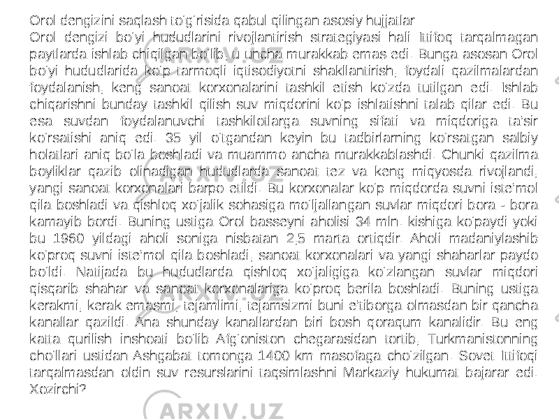 Orol dengizini saqlash to‘g‘risida qabul qilingan asosiy hujjatlar Orol dengizi bo‘yi hududlarini rivojlantirish strategiyasi hali Ittifoq tarqalmagan paytlarda ishlab chiqilgan bo‘lib, u uncha murakkab emas edi. Bunga asosan Orol bo‘yi hududlarida ko‘p tarmoqli iqtisodiyotni shakllantirish, foydali qazilmalardan foydalanish, keng sanoat korxonalarini tashkil etish ko‘zda tutilgan edi. Ishlab chiqarishni bunday tashkil qilish suv miqdorini ko‘p ishlatishni talab qilar edi. Bu esa suvdan foydalanuvchi tashkilotlarga suvning sifati va miqdoriga ta’sir ko‘rsatishi aniq edi. 35 yil o‘tgandan keyin bu tadbirlarning ko‘rsatgan salbiy holatlari aniq bo‘la boshladi va muammo ancha murakkablashdi. Chunki qazilma boyliklar qazib olinadigan hududlarda sanoat tez va keng miqyosda rivojlandi, yangi sanoat korxonalari barpo etildi. Bu korxonalar ko‘p miqdorda suvni iste’mol qila boshladi va qishloq xo‘jalik sohasiga mo‘ljallangan suvlar miqdori bora - bora kamayib bordi. Buning ustiga Orol basseyni aholisi 34 mln. kishiga ko‘paydi yoki bu 1960 yildagi aholi soniga nisbatan 2,5 marta ortiqdir. Aholi madaniylashib ko‘proq suvni iste’mol qila boshladi, sanoat korxonalari va yangi shaharlar paydo bo‘ldi. Natijada bu hududlarda qishloq xo‘jaligiga ko‘zlangan suvlar miqdori qisqarib shahar va sanoat korxonalariga ko‘proq berila boshladi. Buning ustiga kerakmi, kerak emasmi, tejamlimi, tejamsizmi buni e’tiborga olmasdan bir qancha kanallar qazildi. Ana shunday kanallardan biri bosh qoraqum kanalidir. Bu eng katta qurilish inshoati bo‘lib Afg‘oniston chegarasidan tortib, Turkmanistonning cho‘llari ustidan Ashgabat tomonga 1400 km masofaga cho‘zilgan. Sovet Ittifoqi tarqalmasdan oldin suv resurslarini taqsimlashni Markaziy hukumat bajarar edi. Xozirchi? 