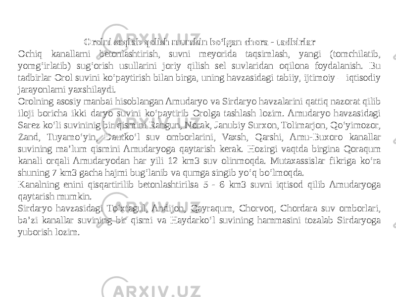 Orolni saqlab qolish mumkin bo‘lgan chora - tadbirlar Ochiq kanallarni betonlashtirish, suvni meyorida taqsimlash, yangi (tomchilatib, yomg‘irlatib) sug‘orish usullarini joriy qilish sel suvlaridan oqilona foydalanish. Bu tadbirlar Orol suvini ko‘paytirish bilan birga, uning havzasidagi tabiiy, ijtimoiy – iqtisodiy jarayonlarni yaxshilaydi. Orolning asosiy manbai hisoblangan Amudaryo va Sirdaryo havzalarini qattiq nazorat qilib iloji boricha ikki daryo suvini ko‘paytirib Orolga tashlash lozim. Amudaryo havzasidagi Sarez ko‘li suvininig bir qismini Rangun, Norak, Janubiy Surxon, Tolimarjon, Qo‘yimozor, Zand, Tuyamo‘yin, Dautko‘l suv omborlarini, Vaxsh, Qarshi, Amu-Buxoro kanallar suvining ma’lum qismini Amudaryoga qaytarish kerak. Hozirgi vaqtda birgina Qoraqum kanali orqali Amudaryodan har yili 12 km3 suv olinmoqda. Mutaxassislar fikriga ko‘ra shuning 7 km3 gacha hajmi bug‘lanib va qumga singib yo‘q bo‘lmoqda. Kanalning enini qisqartirilib betonlashtirilsa 5 - 6 km3 suvni iqtisod qilib Amudaryoga qaytarish mumkin. Sirdaryo havzasidagi To‘xtagul, Andijon, Qayraqum, Chorvoq, Chordara suv omborlari, ba’zi kanallar suvining bir qismi va Haydarko‘l suvining hammasini tozalab Sirdaryoga yuborish lozim. 