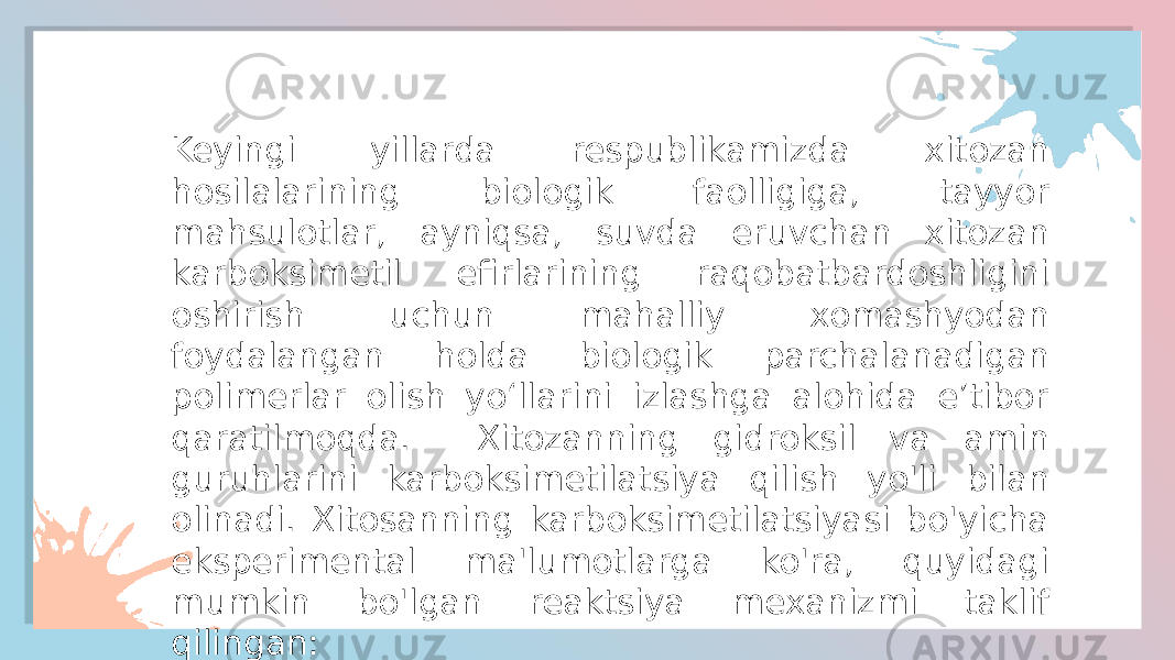 Keyingi yillarda respublikamizda xitozan hosilalarining biologik faolligiga, tayyor mahsulotlar, ayniqsa, suvda eruvchan xitozan karboksimetil efirlarining raqobatbardoshligini oshirish uchun mahalliy xomashyodan foydalangan holda biologik parchalanadigan polimerlar olish yo‘llarini izlashga alohida e’tibor qaratilmoqda. Xitozanning gidroksil va amin guruhlarini karboksimetilatsiya qilish yo&#39;li bilan olinadi. Xitosanning karboksimetilatsiyasi bo&#39;yicha eksperimental ma&#39;lumotlarga ko&#39;ra, quyidagi mumkin bo&#39;lgan reaktsiya mexanizmi taklif qilingan: 