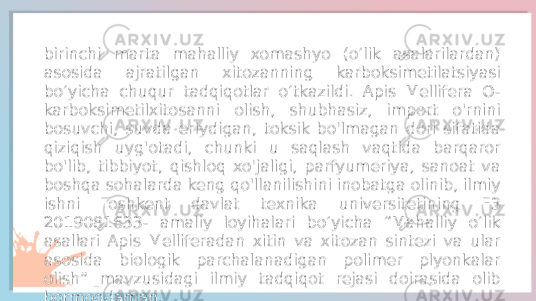 birinchi marta mahalliy xomashyo (oʻlik asalarilardan) asosida ajratilgan xitozanning karboksimetilatsiyasi boʻyicha chuqur tadqiqotlar oʻtkazildi. Apis Mellifera O- karboksimetilxitosanni olish, shubhasiz, import o&#39;rnini bosuvchi, suvda eriydigan, toksik bo&#39;lmagan dori sifatida qiziqish uyg&#39;otadi, chunki u saqlash vaqtida barqaror bo&#39;lib, tibbiyot, qishloq xo&#39;jaligi, parfyumeriya, sanoat va boshqa sohalarda keng qo&#39;llanilishini inobatga olinib, ilmiy ishni Toshkent davlat texnika universitetining F3 2019081633- amaliy loyihalari bo‘yicha “Mahalliy o‘lik asallari Apis Melliferadan xitin va xitozan sintezi va ular asosida biologik parchalanadigan polimer plyonkalar olish” mavzusidagi ilmiy tadqiqot rejasi doirasida olib bormoqdaman. 