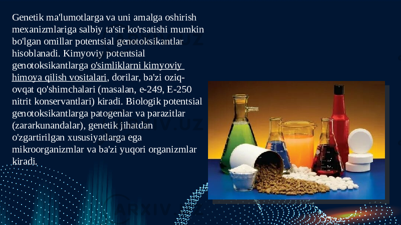 Genetik ma&#39;lumotlarga va uni amalga oshirish mexanizmlariga salbiy ta&#39;sir ko&#39;rsatishi mumkin bo&#39;lgan omillar potentsial genotoksikantlar hisoblanadi. Kimyoviy potentsial genotoksikantlarga  o&#39;simliklarni kimyoviy himoya qilish vositalari , dorilar, ba&#39;zi oziq- ovqat qo&#39;shimchalari (masalan, e-249, E-250 nitrit konservantlari) kiradi. Biologik potentsial genotoksikantlarga patogenlar va parazitlar (zararkunandalar), genetik jihatdan o&#39;zgartirilgan xususiyatlarga ega mikroorganizmlar va ba&#39;zi yuqori organizmlar kiradi.  