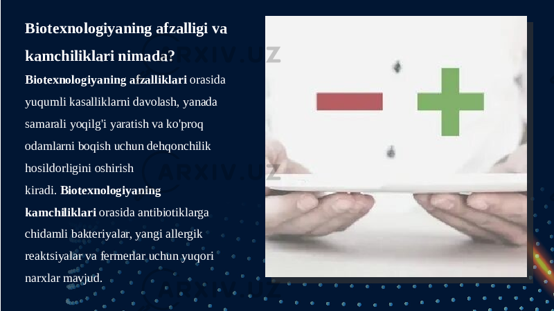 Biotexnologiyaning afzalligi va kamchiliklari nimada? Biotexnologiyaning afzalliklari  orasida yuqumli kasalliklarni davolash, yanada samarali yoqilg&#39;i yaratish va ko&#39;proq odamlarni boqish uchun dehqonchilik hosildorligini oshirish kiradi.  Biotexnologiyaning kamchiliklari  orasida antibiotiklarga chidamli bakteriyalar, yangi allergik reaktsiyalar va fermerlar uchun yuqori narxlar mavjud. 