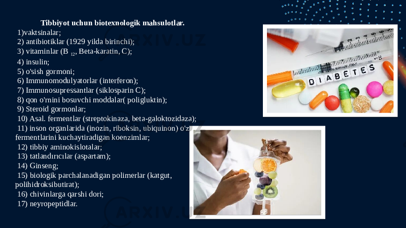 Tibbiyot uchun biotexnologik mahsulotlar. 1)vaktsinalar; 2) antibiotiklar (1929 yilda birinchi); 3) vitaminlar (B  12 , Beta-karatin, C); 4) insulin; 5) o&#39;sish gormoni; 6) Immunomodulyatorlar (interferon); 7) Immunosupressantlar (siklosparin C); 8) qon o&#39;rnini bosuvchi moddalar( poligluktin); 9) Steroid gormonlar; 10) Asal. fermentlar (streptokinaza, beta-galoktozidaza); 11) inson organlarida (inozin, riboksin, ubiquinon) o&#39;z fermentlarini kuchaytiradigan koenzimlar; 12) tibbiy aminokislotalar; 13) tatlandırıcılar (aspartam); 14) Ginseng; 15) biologik parchalanadigan polimerlar (katgut, polihidroksibutirat); 16) chivinlarga qarshi dori; 17) neyropeptidlar. 