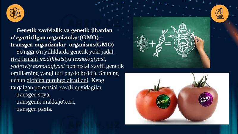 Genetik xavfsizlik va genetik jihatdan o&#39;zgartirilgan organizmlar (GMO) – transgen organizmlar- organisms(GMO) So&#39;nggi o&#39;n yilliklarda genetik yoki  jadal rivojlanishi   modifikatsiya texnologiyasi, yadroviy texnologiyasi  potentsial xavfli genetik omillarning yangi turi paydo bo&#39;ldi). Shuning uchun  alohida guruhga ajratiladi . Keng tarqalgan potentsial xavfli  quyidagilar transgen soya , transgenik makkajo&#39;xori, transgen paxta. 