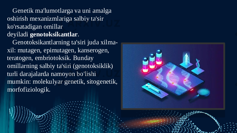 Genetik ma&#39;lumotlarga va uni amalga oshirish mexanizmlariga salbiy ta&#39;sir ko&#39;rsatadigan omillar deyiladi  genotoksikantlar . Genotoksikantlarning ta&#39;siri juda xilma- xil: mutagen, epimutagen, kanserogen, teratogen, embriotoksik. Bunday omillarning salbiy ta&#39;siri (genotoksiklik) turli darajalarda namoyon bo&#39;lishi mumkin: molekulyar genetik, sitogenetik, morfofiziologik. 