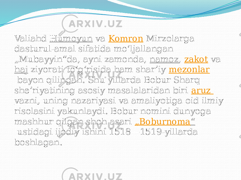 Valiahd  Humoyun  va  Komron  Mirzolarga dasturul-amal sifatida moʻljallangan „Mubayyin“da, ayni zamonda,  namoz ,  zakot  va  haj  ziyorati toʻgʻrisida ham sharʼiy  mezonlar  bayon qilingan. Shu yillarda Bobur Sharq sheʼriyatining asosiy masalalaridan biri  aruz vazni , uning nazariyasi va amaliyotiga oid ilmiy risolasini yakunlaydi. Bobur nomini dunyoga mashhur qilgan shoh asari  „ Boburnoma “  ustidagi ijodiy ishini 1518—1519-yillarda boshlagan. 